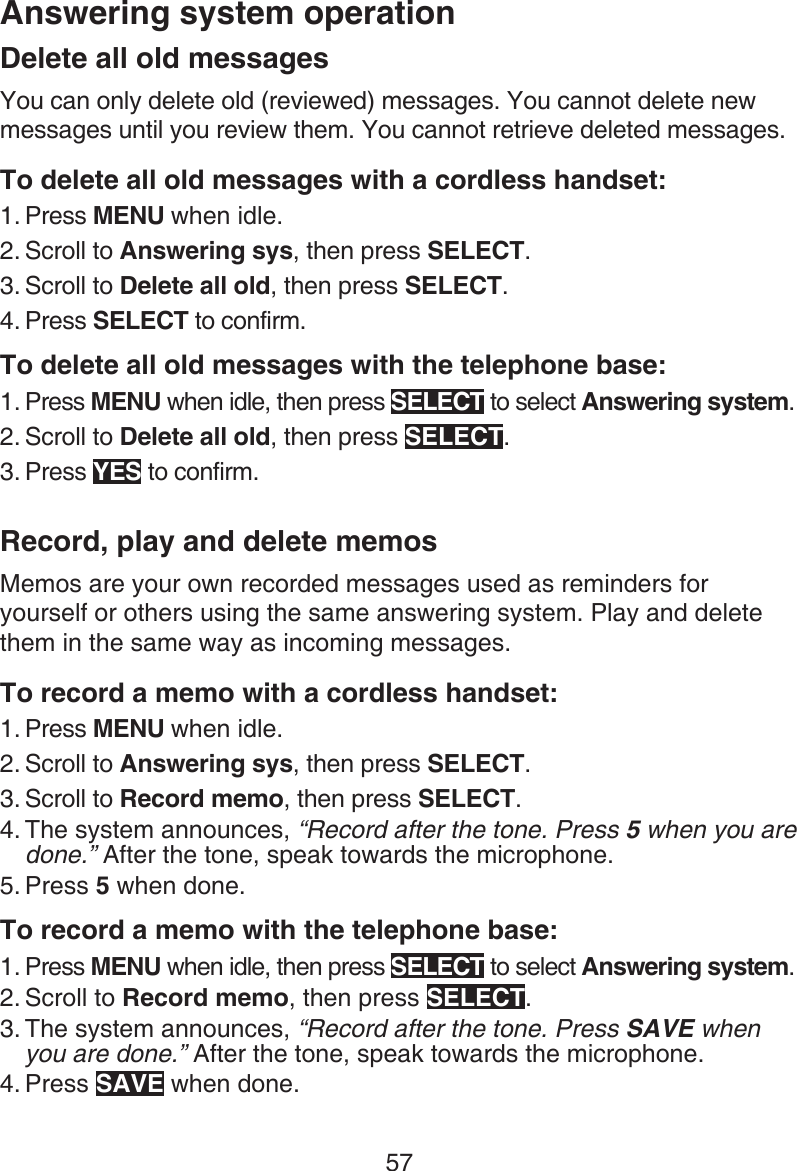 57Answering system operationDelete all old messagesYou can only delete old (reviewed) messages. You cannot delete new messages until you review them. You cannot retrieve deleted messages.To delete all old messages with a cordless handset:Press MENU when idle.Scroll to Answering sys, then press SELECT.Scroll to Delete all old, then press SELECT.Press SELECT to confirm.To delete all old messages with the telephone base:Press MENU when idle, then press SELECT to select Answering system.Scroll to Delete all old, then press SELECT.Press YES to confirm.Record, play and delete memosMemos are your own recorded messages used as reminders for yourself or others using the same answering system. Play and delete them in the same way as incoming messages.To record a memo with a cordless handset:Press MENU when idle.Scroll to Answering sys, then press SELECT.Scroll to Record memo, then press SELECT.The system announces, “Record after the tone. Press 5 when you are done.” After the tone, speak towards the microphone.Press 5 when done.To record a memo with the telephone base:Press MENU when idle, then press SELECT to select Answering system.Scroll to Record memo, then press SELECT.The system announces, “Record after the tone. Press SAVE when you are done.” After the tone, speak towards the microphone.Press SAVE when done.1.2.3.4.1.2.3.1.2.3.4.5.1.2.3.4.