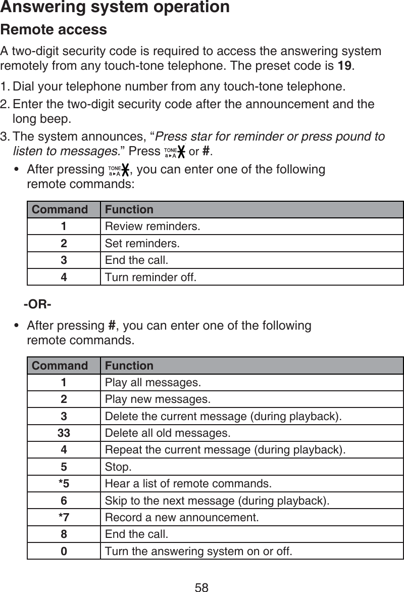 58Answering system operationRemote accessA two-digit security code is required to access the answering system remotely from any touch-tone telephone. The preset code is 19. Dial your telephone number from any touch-tone telephone.Enter the two-digit security code after the announcement and the  long beep.The system announces, “Press star for reminder or press pound to listen to messages.” Press   or #.After pressing  , you can enter one of the following  remote commands:Command Function1Review reminders.2Set reminders.3End the call.4Turn reminder off.-OR-After pressing #, you can enter one of the following  remote commands.Command Function1Play all messages.2Play new messages.3Delete the current message (during playback).33 Delete all old messages.4Repeat the current message (during playback).5Stop.*5 Hear a list of remote commands.6Skip to the next message (during playback).*7 Record a new announcement.8End the call.0Turn the answering system on or off.1.2.3.••