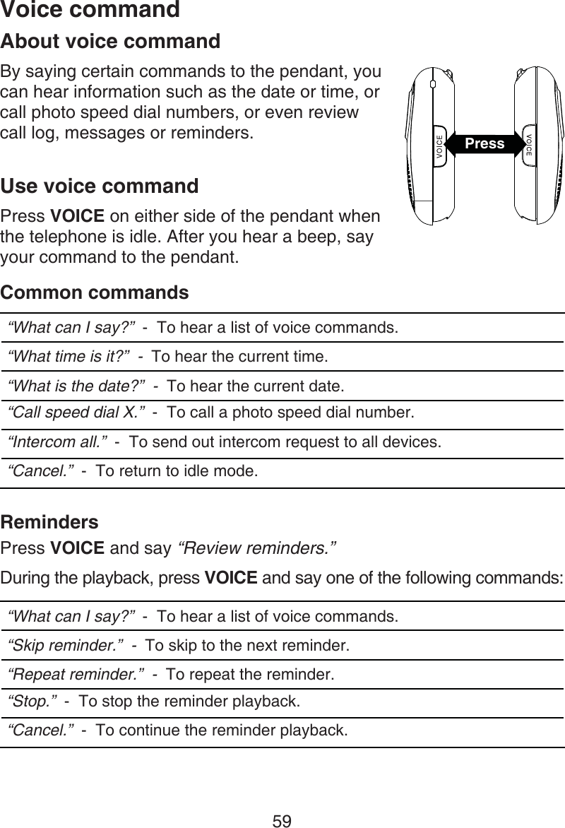 59About voice commandBy saying certain commands to the pendant, you can hear information such as the date or time, or call photo speed dial numbers, or even review  call log, messages or reminders.Use voice commandPress VOICE on either side of the pendant when the telephone is idle. After you hear a beep, say your command to the pendant.Common commands“What can I say?”  -  To hear a list of voice commands.“What time is it?”  -  To hear the current time.“What is the date?”  -  To hear the current date.“Call speed dial X.”  -  To call a photo speed dial number.“Intercom all.”  -  To send out intercom request to all devices.“Cancel.”  -  To return to idle mode.RemindersPress VOICE and say “Review reminders.”During the playback, press VOICE and say one of the following commands: “What can I say?”  -  To hear a list of voice commands.“Skip reminder.”  -  To skip to the next reminder.“Repeat reminder.”  -  To repeat the reminder.“Stop.”  -  To stop the reminder playback.“Cancel.”  -  To continue the reminder playback.Voice commandPress