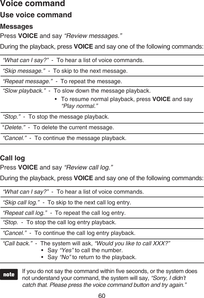 60MessagesPress VOICE and say “Review messages.”During the playback, press VOICE and say one of the following commands:“What can I say?”  -  To hear a list of voice commands.“Skip message.”  -  To skip to the next message.“Repeat message.”  -  To repeat the message.“Slow playback.”  -  To slow down the message playback.To resume normal playback, press VOICE and say “Play normal.”•“Stop.”  -  To stop the message playback.“Delete.”  -  To delete the current message.“Cancel.”  -  To continue the message playback.Call logPress VOICE and say “Review call log.”During the playback, press VOICE and say one of the following commands:“What can I say?”  -  To hear a list of voice commands.“Skip call log.”  -  To skip to the next call log entry.“Repeat call log.”  -  To repeat the call log entry.“Stop.  -  To stop the call log entry playback.“Cancel.”  -  To continue the call log entry playback.“Call back.”  -  The system will ask, “Would you like to call XXX?” Say “Yes” to call the number.Say “No” to return to the playback.••If you do not say the command within five seconds, or the system does not understand your command, the system will say, “Sorry, I didn’t catch that. Please press the voice command button and try again.”Voice commandUse voice command