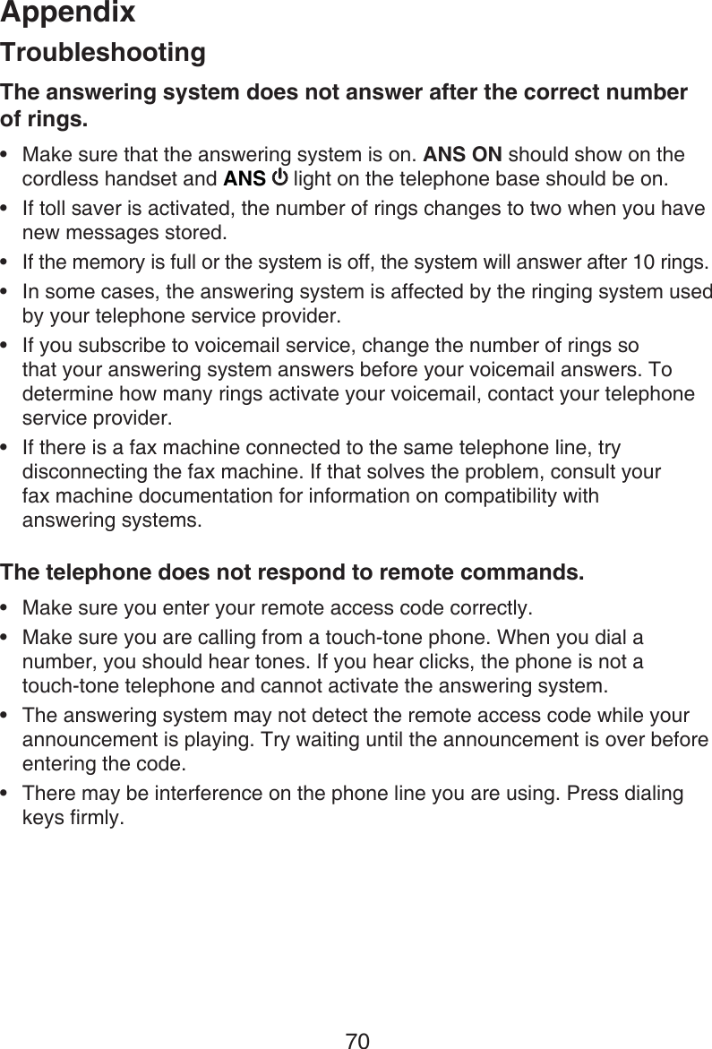Appendix70The answering system does not answer after the correct number  of rings.Make sure that the answering system is on. ANS ON should show on the cordless handset and ANS   light on the telephone base should be on.If toll saver is activated, the number of rings changes to two when you have new messages stored.If the memory is full or the system is off, the system will answer after 10 rings.In some cases, the answering system is affected by the ringing system used by your telephone service provider.If you subscribe to voicemail service, change the number of rings so that your answering system answers before your voicemail answers. To determine how many rings activate your voicemail, contact your telephone service provider.If there is a fax machine connected to the same telephone line, try disconnecting the fax machine. If that solves the problem, consult your  fax machine documentation for information on compatibility with  answering systems.The telephone does not respond to remote commands.Make sure you enter your remote access code correctly.Make sure you are calling from a touch-tone phone. When you dial a number, you should hear tones. If you hear clicks, the phone is not a  touch-tone telephone and cannot activate the answering system.The answering system may not detect the remote access code while your announcement is playing. Try waiting until the announcement is over before entering the code.There may be interference on the phone line you are using. Press dialing keys firmly.••••••••••Troubleshooting