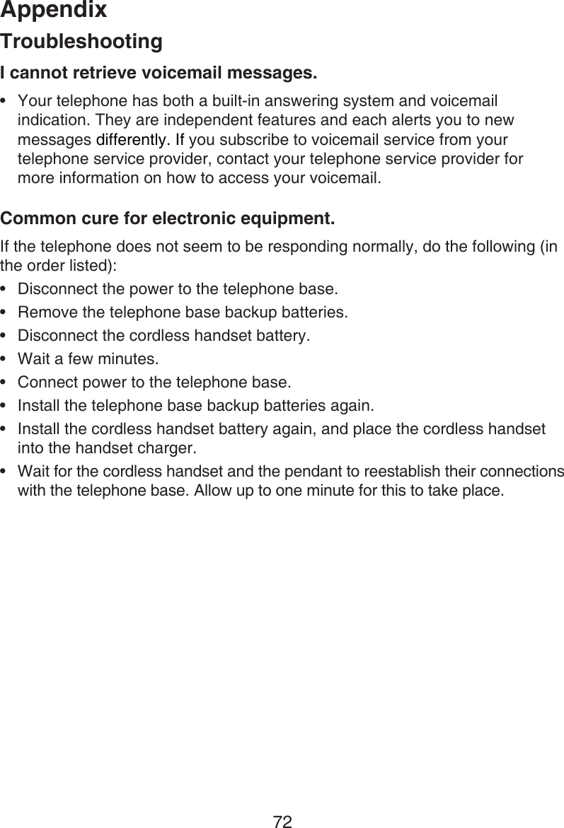 Appendix72I cannot retrieve voicemail messages.Your telephone has both a built-in answering system and voicemail indication. They are independent features and each alerts you to new messages differently. If you subscribe to voicemail service from your telephone service provider, contact your telephone service provider for  more information on how to access your voicemail.Common cure for electronic equipment.If the telephone does not seem to be responding normally, do the following (in the order listed):Disconnect the power to the telephone base.Remove the telephone base backup batteries.Disconnect the cordless handset battery.Wait a few minutes.Connect power to the telephone base.Install the telephone base backup batteries again.Install the cordless handset battery again, and place the cordless handset into the handset charger.Wait for the cordless handset and the pendant to reestablish their connections with the telephone base. Allow up to one minute for this to take place.•••••••••Troubleshooting