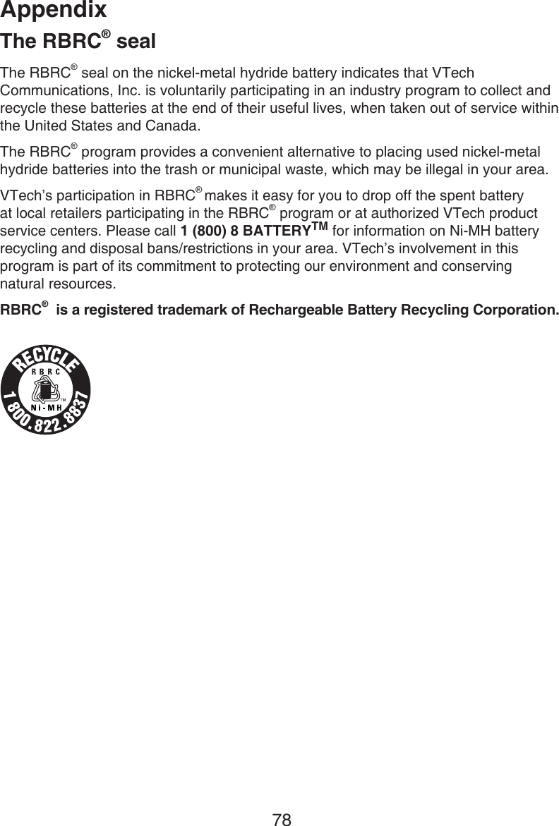 Appendix78The RBRC® sealThe RBRC® seal on the nickel-metal hydride battery indicates that VTech Communications, Inc. is voluntarily participating in an industry program to collect and recycle these batteries at the end of their useful lives, when taken out of service within the United States and Canada.The RBRC® program provides a convenient alternative to placing used nickel-metal hydride batteries into the trash or municipal waste, which may be illegal in your area.VTech’s participation in RBRC® makes it easy for you to drop off the spent battery at local retailers participating in the RBRC® program or at authorized VTech product service centers. Please call 1 (800) 8 BATTERYTM for information on Ni-MH battery recycling and disposal bans/restrictions in your area. VTech’s involvement in this program is part of its commitment to protecting our environment and conserving  natural resources.RBRC®  is a registered trademark of Rechargeable Battery Recycling Corporation.