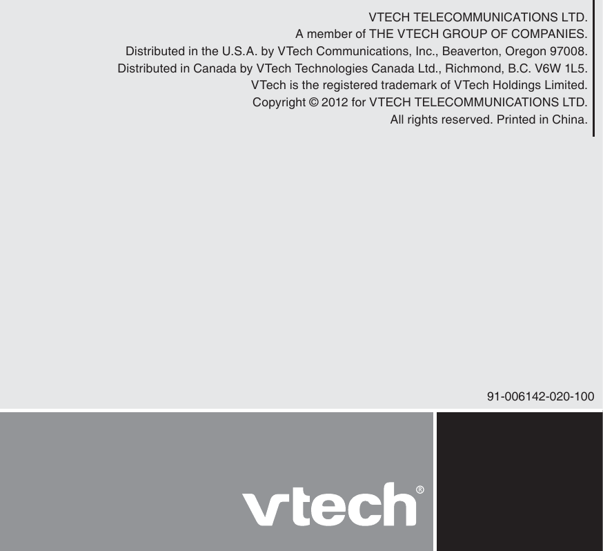 VTECH TELECOMMUNICATIONS LTD.A member of THE VTECH GROUP OF COMPANIES.Distributed in the U.S.A. by VTech Communications, Inc., Beaverton, Oregon 97008.Distributed in Canada by VTech Technologies Canada Ltd., Richmond, B.C. V6W 1L5.VTech is the registered trademark of VTech Holdings Limited.Copyright © 2012 for VTECH TELECOMMUNICATIONS LTD.All rights reserved. Printed in China.91-006142-020-100
