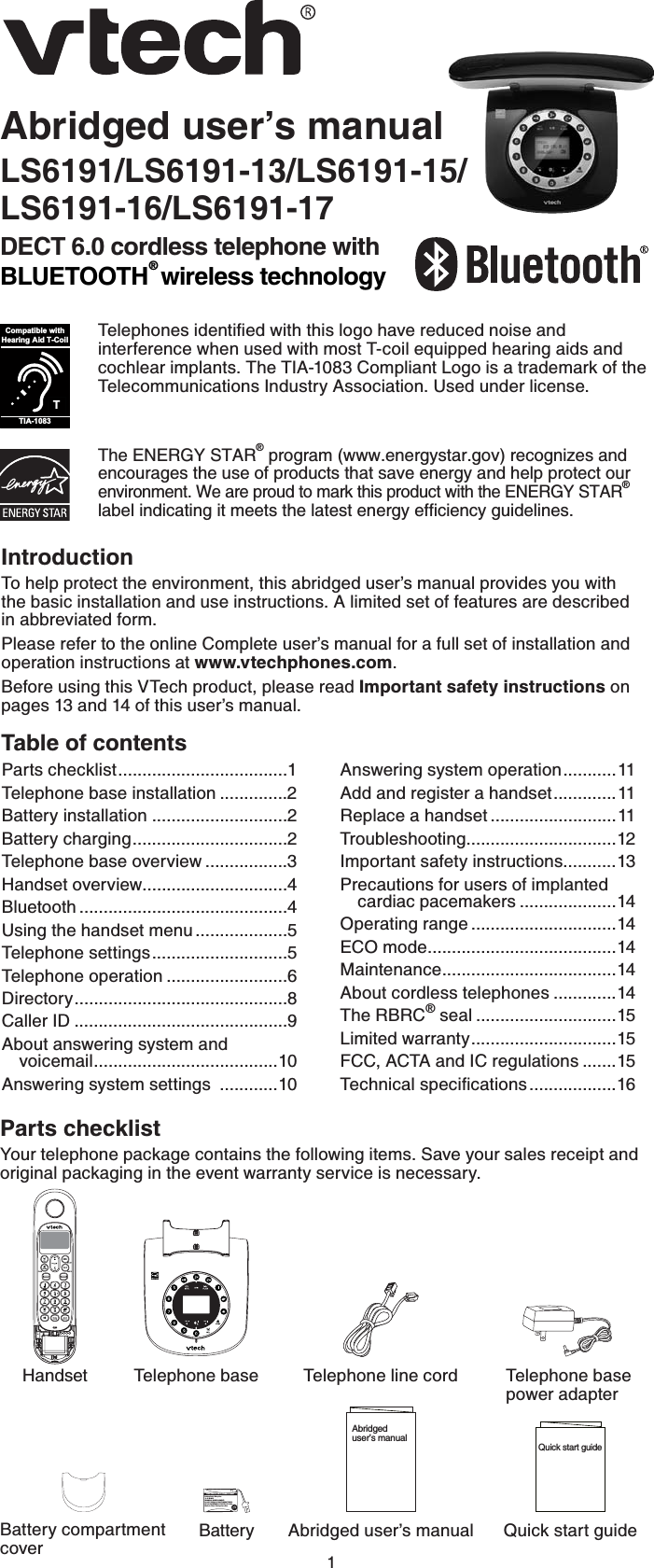 1Abridged user’s manualLS6191/LS6191-13/LS6191-15/LS6191-16/LS6191-17DECT 6.0 cordless telephone with BLUETOOTH® wireless technologyThe ENERGY STAR® program (www.energystar.gov) recognizes and encourages the use of products that save energy and help protect our environment. We are proud to mark this product with the ENERGY STAR®NCDGNKPFKECVKPIKVOGGVUVJGNCVGUVGPGTI[GHſEKGPE[IWKFGNKPGU6GNGRJQPGUKFGPVKſGFYKVJVJKUNQIQJCXGTGFWEGFPQKUGCPFinterference when used with most T-coil equipped hearing aids and cochlear implants. The TIA-1083 Compliant Logo is a trademark of the Telecommunications Industry Association. Used under license.TCompatible withHearing Aid T-CoilTIA-1083IntroductionTo help protect the environment, this abridged user’s manual provides you with  the basic installation and use instructions. A limited set of features are described  in abbreviated form.Please refer to the online Complete user’s manual for a full set of installation and operation instructions at www.vtechphones.com.Before using this VTech product, please read Important safety instructions on pages 13 and 14 of this user’s manual.Table of contentsParts checklistYour telephone package contains the following items. Save your sales receipt and original packaging in the event warranty service is necessary.Parts checklist...................................1Telephone base installation ..............2Battery installation ............................2Battery charging................................2Telephone base overview .................3Handset overview..............................4Bluetooth ...........................................4Using the handset menu ...................5Telephone settings............................5Telephone operation .........................6Directory............................................8Caller ID ............................................9About answering system and   voicemail......................................10Answering system settings  ............10Answering system operation...........11Add and register a handset.............11Replace a handset ..........................11Troubleshooting...............................12Important safety instructions...........13Precautions for users of implanted cardiac pacemakers ....................14Operating range ..............................14ECO mode.......................................14Maintenance....................................14About cordless telephones .............14The RBRC® seal .............................15Limited warranty..............................15FCC, ACTA and IC regulations .......156GEJPKECNURGEKſECVKQPU..................16Abridged user’s manual Quick start guideTelephone line cordBatteryTelephone base                     power adapterBattery compartment coverHandset Telephone baseAbridged user’s manualQuick start guideBatteryPack / Bloc-piles : (2.4V Ni-MH)WARNING / AVERTISSEMENT:DO NOT BURN OR PUNCTURE BATTERIES.NEPAS INCINÉRER OU PERCER LES PILES.Made in China /Fabriqué en chineTHISSIDE UP / CE CÔTÉVERS LE HAUT