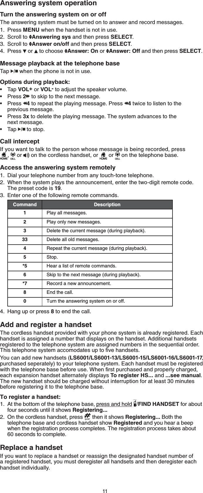 11Answering system operationTurn the answering system on or offThe answering system must be turned on to answer and record messages. Press MENU when the handset is not in use.Scroll to  Answering sys and then press SELECT.Scroll to  Answer on/off and then press SELECT.Press  or   to choose  Answer: On or  Answer: Off and then press SELECT.Message playback at the telephone base Tap  when the phone is not in use.Options during playback:Tap VOL+ or VOL- to adjust the speaker volume.Press 2 to skip to the next message.Press  4 to repeat the playing message. Press  4 twice to listen to the previous message.Press 3x to delete the playing message. The system advances to the next message.Tap  to stop.Call interceptIf you want to talk to the person whose message is being recorded, press            ,   or   on the cordless handset, or   or   on the telephone base.Access the answering system remotelyDial your telephone number from any touch-tone telephone.When the system plays the announcement, enter the two-digit remote code. The preset code is 19.Enter one of the following remote commands.Command Description1Play all messages.2Play only new messages.3Delete the current message (during playback).33 Delete all old messages.4Repeat the current message (during playback).5Stop.*5 Hear a list of remote commands.6Skip to the next message (during playback).*7 Record a new announcement.8End the call.0Turn the answering system on or off.Hang up or press 8 to end the call.Add and register a handsetThe cordless handset provided with your phone system is already registered. Each handset is assigned a number that displays on the handset. Additional handsets registered to the telephone system are assigned numbers in the sequential order. 6JKUVGNGRJQPGU[UVGOCEEQOQFCVGUWRVQſXGJCPFUGVUYou can add new handsets (LS6001/LS6001-13/LS6001-15/LS6001-16/LS6001-17,purchased seperately) to your telephone system. Each handset must be registered YKVJVJGVGNGRJQPGDCUGDGHQTGWUG9JGPſTUVRWTEJCUGFCPFRTQRGTN[EJCTIGFeach expansion handset alternately displays To register HS... and ...see manual.The new handset should be charged without interruption for at least 30 minutes before registering it to the telephone base.To register a handset:At the bottom of the telephone base, press and hold /FIND HANDSET for about four seconds until it shows Registering...On the cordless handset, press   then it shows Registering... Both the telephone base and cordless handset show Registered and you hear a beep when the registration process completes. The registration process takes about  60 seconds to complete.Replace a handsetIf you want to replace a handset or reassign the designated handset number of a registered handset, you must deregister all handsets and then deregister each handset individually.1.2.3.4.•••••1.2.3.4.1.2.