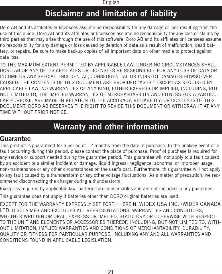 English21Disclaimer and limitation of liabilityDoro AB and its affiliates or licensees assume no responsibility for any damage or loss resulting from the use of this guide� Doro AB and its affiliates or licensees assume no responsibility for any loss or claims by third parties that may arise through the use of this software� Doro AB and its affiliates or licensees assume no responsibility for any damage or loss caused by deletion of data as a result of malfunction, dead bat-tery, or repairs� Be sure to make backup copies of all important data on other media to protect against data loss�TO THE MAXIMUM EXTENT PERMITTED BY APPLICABLE LAW, UNDER NO CIRCUMSTANCES SHALL DORO AB OR ANY OF ITS AFFILIATES OR LICENSEES BE RESPONSIBLE FOR ANY LOSS OF DATA OR INCOME OR ANY SPECIAL, INCI-DENTAL, CONSEQUENTIAL OR INDIRECT DAMAGES HOWSOEVER CAUSED� THE CONTENTS OF THIS DOCUMENT ARE PROVIDED “AS IS�” EXCEPT AS REQUIRED BY APPLICABLE LAW, NO WARRANTIES OF ANY KIND, EITHER EXPRESS OR IMPLIED, INCLUDING, BUT NOT LIMITED TO, THE IMPLIED WARRANTIES OF MERCHANTABILITY AND FITNESS FOR A PARTICU-LAR PURPOSE, ARE MADE IN RELATION TO THE ACCURACY, RELIABILITY, OR CONTENTS OF THIS DOCUMENT� DORO AB RESERVES THE RIGHT TO REVISE THIS DOCUMENT OR WITHDRAW IT AT ANY TIME WITHOUT PRIOR NOTICE� Warranty and other informationGuaranteeThis product is guaranteed for a period of 12 months from the date of purchase� In the unlikely event of a fault occurring during this period, please contact the place of purchase� Proof of purchase is required for any service or support needed during the guarantee period� This guarantee will not apply to a fault caused by an accident or a similar incident or damage, liquid ingress, negligence, abnormal or improper usage, non-maintenance or any other circumstances on the user’s part� Furthermore, this guarantee will not apply to any fault caused by a thunderstorm or any other voltage fluctuations� As a matter of precaution, we rec-ommend disconnecting the charger during a thunderstorm�Except as required by applicable law, batteries are consumables and are not included in any guarantee�This guarantee does not apply if batteries other than DORO original batteries are used�EXCEPT FOR THE WARRANTY EXPRESSLY SET FORTH HEREIN, WIDEX USA INC� /WIDEX CANADA LTD� DISCLAIMES AND EXCLUDES ALL REPRESENTATIONS, WARRANTIES AND CONDITIONS, WHETHER WRITTEN OR ORAL, EXPRESS OR IMPLIED, STATUTORY OR OTHERWISE WITH RESPECT TO THE UNIT AND ELEMENTS OR ACCESSORIES THEREOF, INCLUDING, BUT NOT LIMITED TO, WITH-OUT LIMITATION, IMPLIED WARRANTIES AND CONDITIONS OF MERCHANTABILITY, DURABILITY, QUALITY OR FITNESS FOR PARTICULAR PURPOSE, INCLUDING ANY AND ALL WARRANTIES AND CONDITIONS FOUND IN APPLICABLE LEGISLATION�