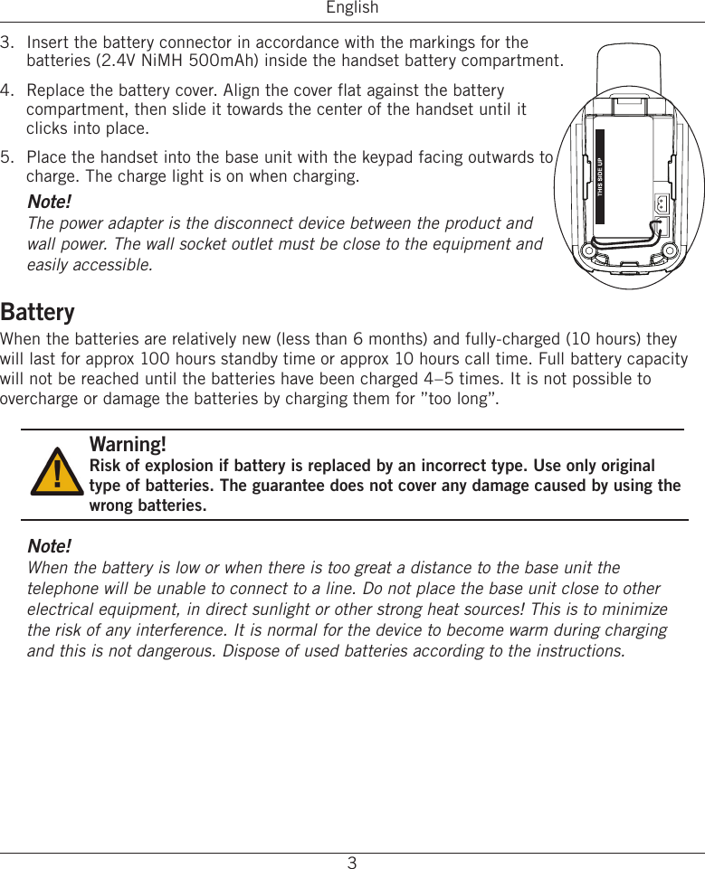 English33�  Insert the battery connector in accordance with the markings for the  batteries (2�4V NiMH 500mAh) inside the handset battery compartment� 4�  Replace the battery cover� Align the cover flat against the battery compartment, then slide it towards the center of the handset until it clicks into place� 5�  Place the handset into the base unit with the keypad facing outwards to charge� The charge light is on when charging�Note!The power adapter is the disconnect device between the product and wall power. The wall socket outlet must be close to the equipment and easily accessible.BatteryWhen the batteries are relatively new (less than 6 months) and fully-charged (10 hours) they will last for approx 100 hours standby time or approx 10 hours call time� Full battery capacity will not be reached until the batteries have been charged 4–5 times� It is not possible to overcharge or damage the batteries by charging them for ”too long”�Warning!Risk of explosion if battery is replaced by an incorrect type� Use only original type of batteries� The guarantee does not cover any damage caused by using the wrong batteries�Note!When the battery is low or when there is too great a distance to the base unit the telephone will be unable to connect to a line. Do not place the base unit close to other electrical equipment, in direct sunlight or other strong heat sources! This is to minimize the risk of any interference. It is normal for the device to become warm during charging and this is not dangerous. Dispose of used batteries according to the instructions.