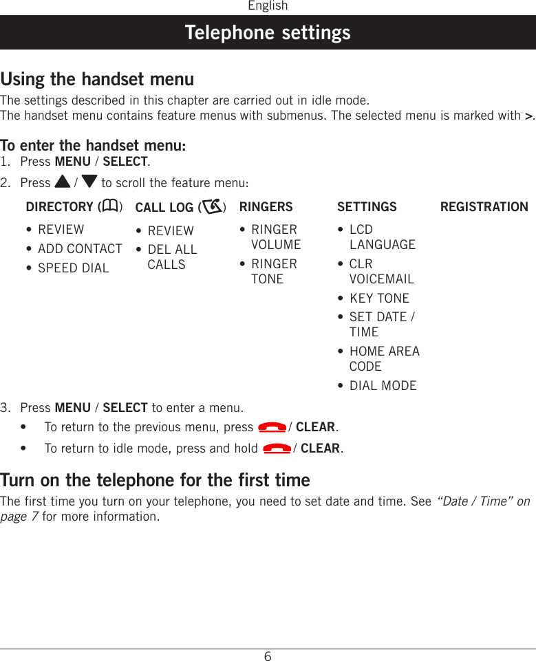 6EnglishTelephone settingsUsing the handset menuThe settings described in this chapter are carried out in idle mode� The handset menu contains feature menus with submenus� The selected menu is marked with &gt;�To enter the handset menu:1�  Press MENU / SELECT�2�  Press { / } to scroll the feature menu:DIRECTORY (b)•  REVIEW•  ADD CONTACT•  SPEED DIALCALL LOG ( )•  REVIEW•  DEL ALL CALLSRINGERS•  RINGER VOLUME•  RINGER TONESETTINGS•  LCD LANGUAGE•  CLR VOICEMAIL•  KEY TONE•  SET DATE / TIME•  HOME AREA CODE•  DIAL MODEREGISTRATION3�  Press MENU / SELECT to enter a menu�•  To return to the previous menu, press L/ CLEAR�•  To return to idle mode, press and hold L/ CLEAR�Turn on the telephone for the first time The first time you turn on your telephone, you need to set date and time� See “Date / Time” on page 7 for more information�