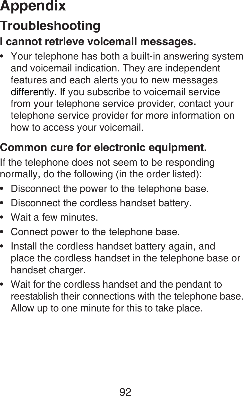 Appendix92TroubleshootingI cannot retrieve voicemail messages.Your telephone has both a built-in answering system and voicemail indication. They are independent features and each alerts you to new messages differently. If you subscribe to voicemail service from your telephone service provider, contact your telephone service provider for more information on how to access your voicemail.Common cure for electronic equipment.If the telephone does not seem to be responding normally, do the following (in the order listed):Disconnect the power to the telephone base.Disconnect the cordless handset battery.Wait a few minutes.Connect power to the telephone base.Install the cordless handset battery again, and place the cordless handset in the telephone base or handset charger.Wait for the cordless handset and the pendant to reestablish their connections with the telephone base. Allow up to one minute for this to take place.•••••••