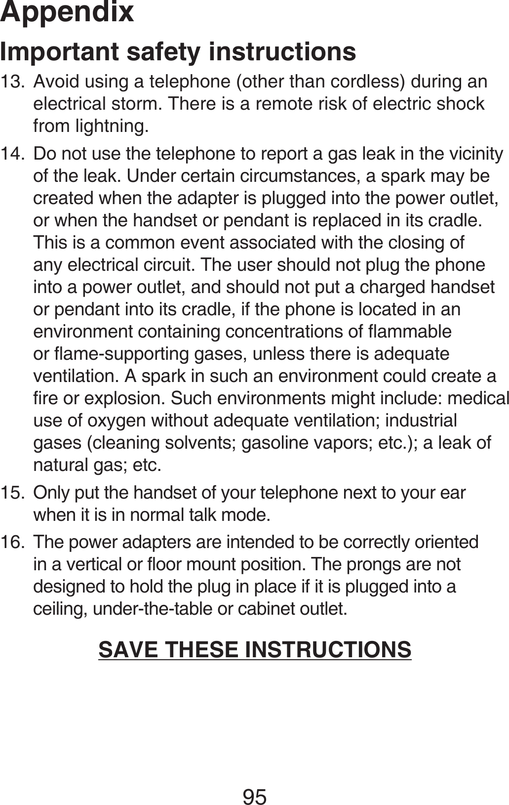 Appendix95Important safety instructionsAvoid using a telephone (other than cordless) during an electrical storm. There is a remote risk of electric shock from lightning.Do not use the telephone to report a gas leak in the vicinity of the leak. Under certain circumstances, a spark may be created when the adapter is plugged into the power outlet, or when the handset or pendant is replaced in its cradle. This is a common event associated with the closing of any electrical circuit. The user should not plug the phone into a power outlet, and should not put a charged handset or pendant into its cradle, if the phone is located in an environment containing concentrations of flammable or flame-supporting gases, unless there is adequate ventilation. A spark in such an environment could create a fire or explosion. Such environments might include: medical use of oxygen without adequate ventilation; industrial gases (cleaning solvents; gasoline vapors; etc.); a leak of natural gas; etc.Only put the handset of your telephone next to your ear when it is in normal talk mode.The power adapters are intended to be correctly oriented in a vertical or floor mount position. The prongs are not designed to hold the plug in place if it is plugged into a ceiling, under-the-table or cabinet outlet.SAVE THESE INSTRUCTIONS13.14.15.16.