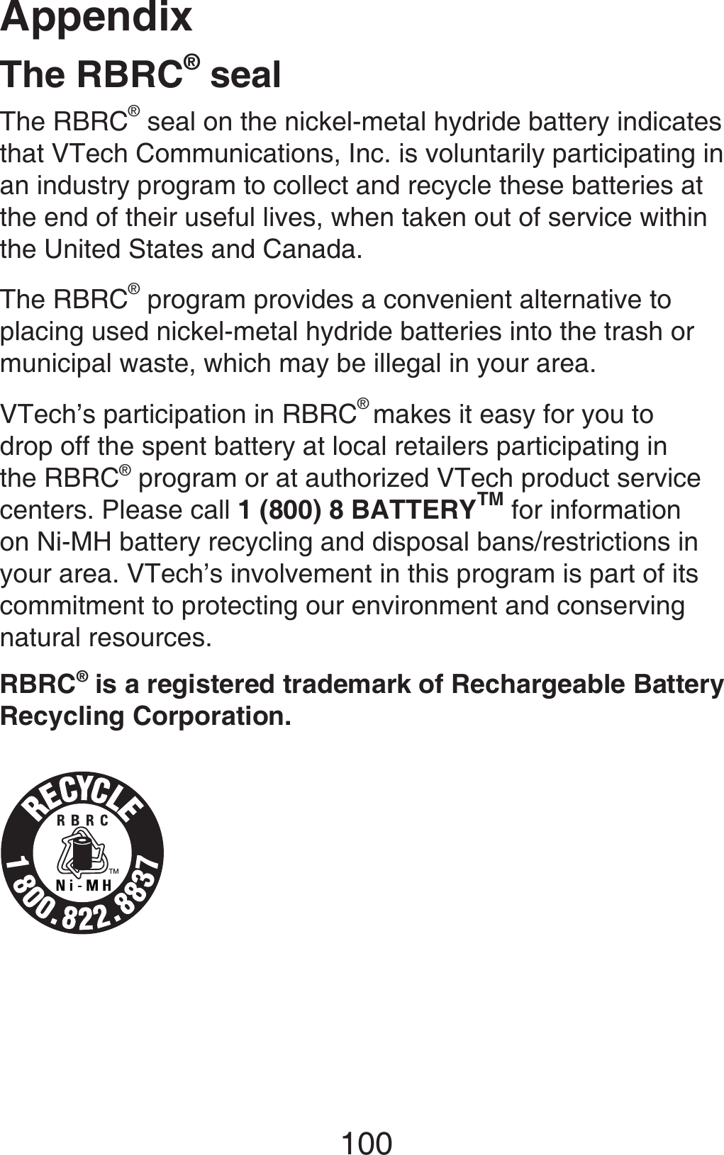 Appendix100The RBRC® sealThe RBRC® seal on the nickel-metal hydride battery indicates that VTech Communications, Inc. is voluntarily participating in an industry program to collect and recycle these batteries at the end of their useful lives, when taken out of service within the United States and Canada.The RBRC® program provides a convenient alternative to placing used nickel-metal hydride batteries into the trash or municipal waste, which may be illegal in your area.VTech’s participation in RBRC® makes it easy for you to drop off the spent battery at local retailers participating in the RBRC® program or at authorized VTech product service centers. Please call 1 (800) 8 BATTERYTM for information on Ni-MH battery recycling and disposal bans/restrictions in your area. VTech’s involvement in this program is part of its commitment to protecting our environment and conserving natural resources.RBRC® is a registered trademark of Rechargeable Battery Recycling Corporation.
