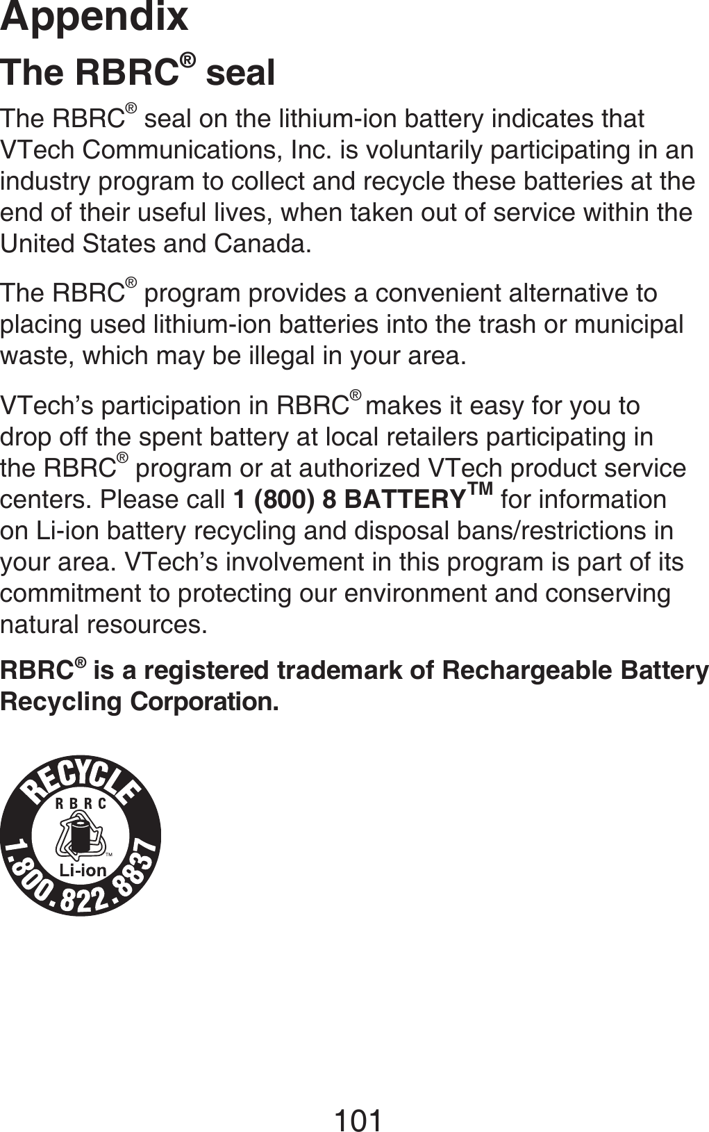 Appendix101The RBRC® sealThe RBRC® seal on the lithium-ion battery indicates that VTech Communications, Inc. is voluntarily participating in an industry program to collect and recycle these batteries at the end of their useful lives, when taken out of service within the United States and Canada.The RBRC® program provides a convenient alternative to placing used lithium-ion batteries into the trash or municipal waste, which may be illegal in your area.VTech’s participation in RBRC® makes it easy for you to drop off the spent battery at local retailers participating in the RBRC® program or at authorized VTech product service centers. Please call 1 (800) 8 BATTERYTM for information on Li-ion battery recycling and disposal bans/restrictions in your area. VTech’s involvement in this program is part of its commitment to protecting our environment and conserving natural resources.RBRC® is a registered trademark of Rechargeable Battery Recycling Corporation.