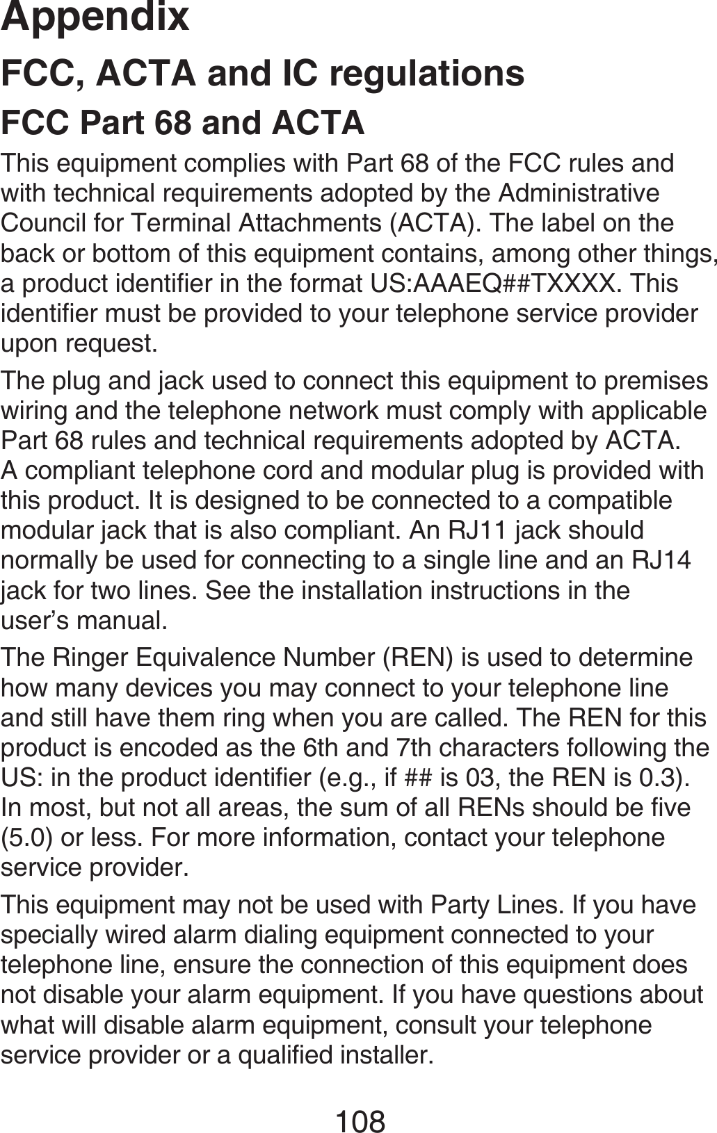 Appendix108FCC, ACTA and IC regulationsFCC Part 68 and ACTAThis equipment complies with Part 68 of the FCC rules and with technical requirements adopted by the Administrative Council for Terminal Attachments (ACTA). The label on the back or bottom of this equipment contains, among other things, a product identifier in the format US:AAAEQ##TXXXX. This identifier must be provided to your telephone service provider upon request.The plug and jack used to connect this equipment to premises wiring and the telephone network must comply with applicable Part 68 rules and technical requirements adopted by ACTA. A compliant telephone cord and modular plug is provided with this product. It is designed to be connected to a compatible modular jack that is also compliant. An RJ11 jack should normally be used for connecting to a single line and an RJ14 jack for two lines. See the installation instructions in the  user’s manual.The Ringer Equivalence Number (REN) is used to determine how many devices you may connect to your telephone line and still have them ring when you are called. The REN for this product is encoded as the 6th and 7th characters following the US: in the product identifier (e.g., if ## is 03, the REN is 0.3). In most, but not all areas, the sum of all RENs should be five (5.0) or less. For more information, contact your telephone service provider.This equipment may not be used with Party Lines. If you have specially wired alarm dialing equipment connected to your telephone line, ensure the connection of this equipment does not disable your alarm equipment. If you have questions about what will disable alarm equipment, consult your telephone service provider or a qualified installer.