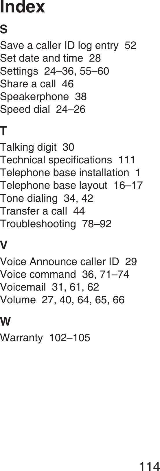 114IndexSSave a caller ID log entry  52Set date and time  28Settings  24–36, 55–60Share a call  46Speakerphone  38Speed dial  24–26TTalking digit  30Technical specifications  111Telephone base installation  1Telephone base layout  16–17Tone dialing  34, 42Transfer a call  44Troubleshooting  78–92VVoice Announce caller ID  29Voice command  36, 71–74Voicemail  31, 61, 62Volume  27, 40, 64, 65, 66WWarranty  102–105