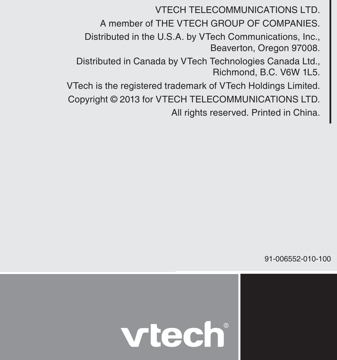 VTECH TELECOMMUNICATIONS LTD.A member of THE VTECH GROUP OF COMPANIES.Distributed in the U.S.A. by VTech Communications, Inc.,  Beaverton, Oregon 97008.Distributed in Canada by VTech Technologies Canada Ltd., Richmond, B.C. V6W 1L5.VTech is the registered trademark of VTech Holdings Limited.Copyright © 2013 for VTECH TELECOMMUNICATIONS LTD.All rights reserved. Printed in China.91-006552-010-100