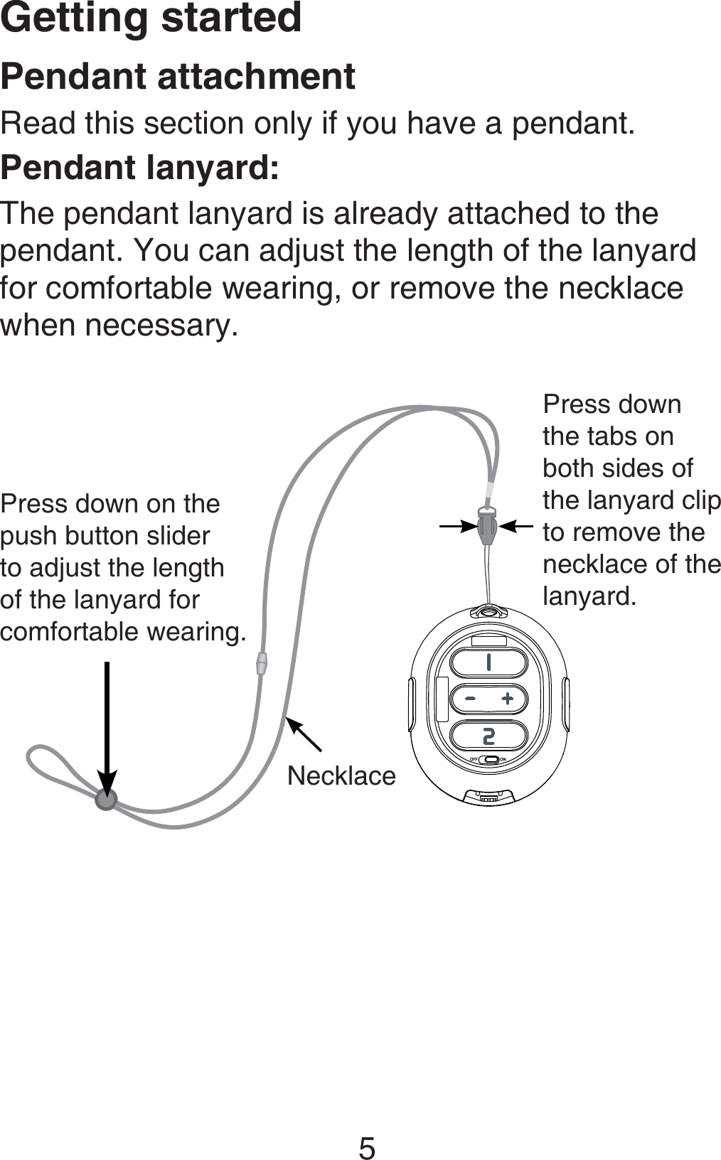 Getting started5Pendant lanyard:The pendant lanyard is already attached to the pendant. You can adjust the length of the lanyard for comfortable wearing, or remove the necklace when necessary.Press down on the push button slider to adjust the length of the lanyard for comfortable wearing.NecklacePendant attachmentRead this section only if you have a pendant.Press down the tabs on both sides of the lanyard clip to remove the necklace of the lanyard.