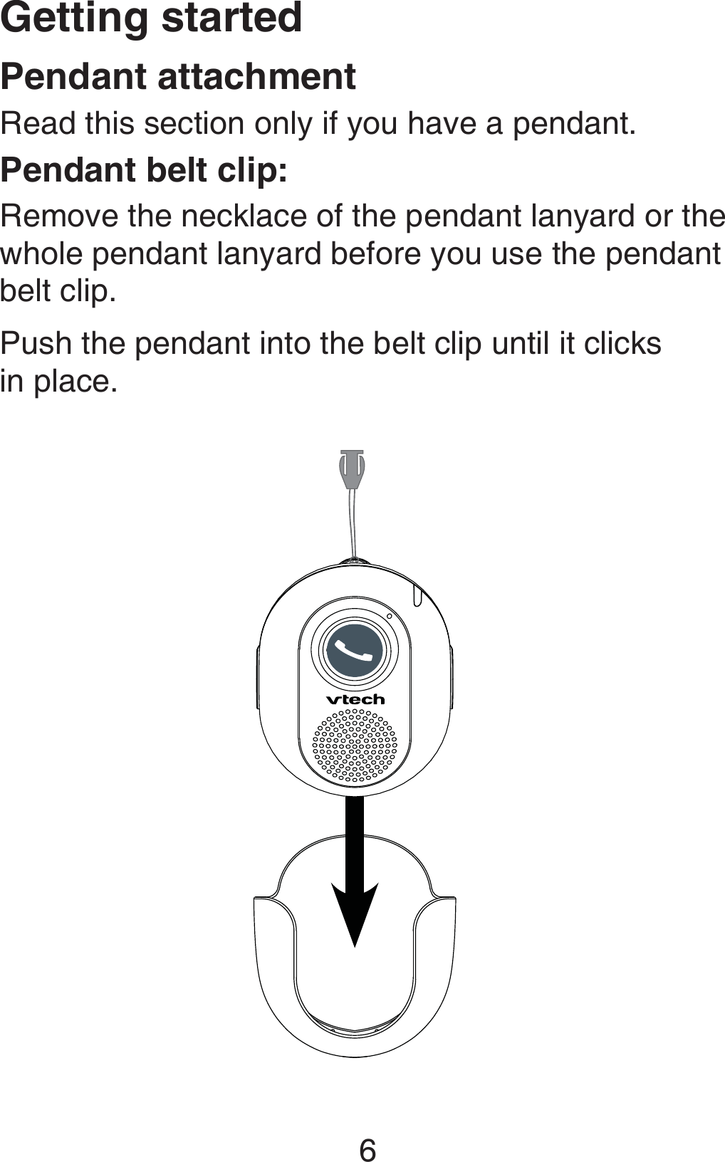 Getting started6Pendant attachmentRead this section only if you have a pendant.Pendant belt clip:Remove the necklace of the pendant lanyard or the whole pendant lanyard before you use the pendant belt clip.Push the pendant into the belt clip until it clicks  in place.