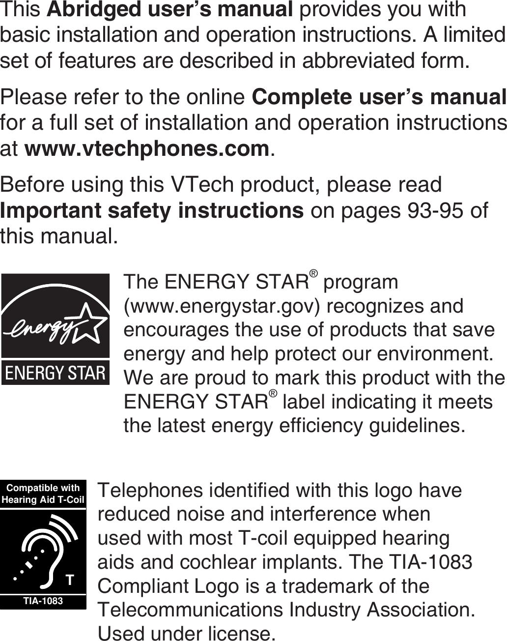 This Abridged user’s manual provides you with basic installation and operation instructions. A limited set of features are described in abbreviated form.Please refer to the online Complete user’s manual for a full set of installation and operation instructions at www.vtechphones.com.Before using this VTech product, please read Important safety instructions on pages 93-95 of this manual.The ENERGY STAR® program  (www.energystar.gov) recognizes and encourages the use of products that save energy and help protect our environment. We are proud to mark this product with the ENERGY STAR® label indicating it meets the latest energy efficiency guidelines.TCompatible withHearing Aid T-CoilTIA-1083Telephones identified with this logo have reduced noise and interference when used with most T-coil equipped hearing aids and cochlear implants. The TIA-1083 Compliant Logo is a trademark of the Telecommunications Industry Association. Used under license.