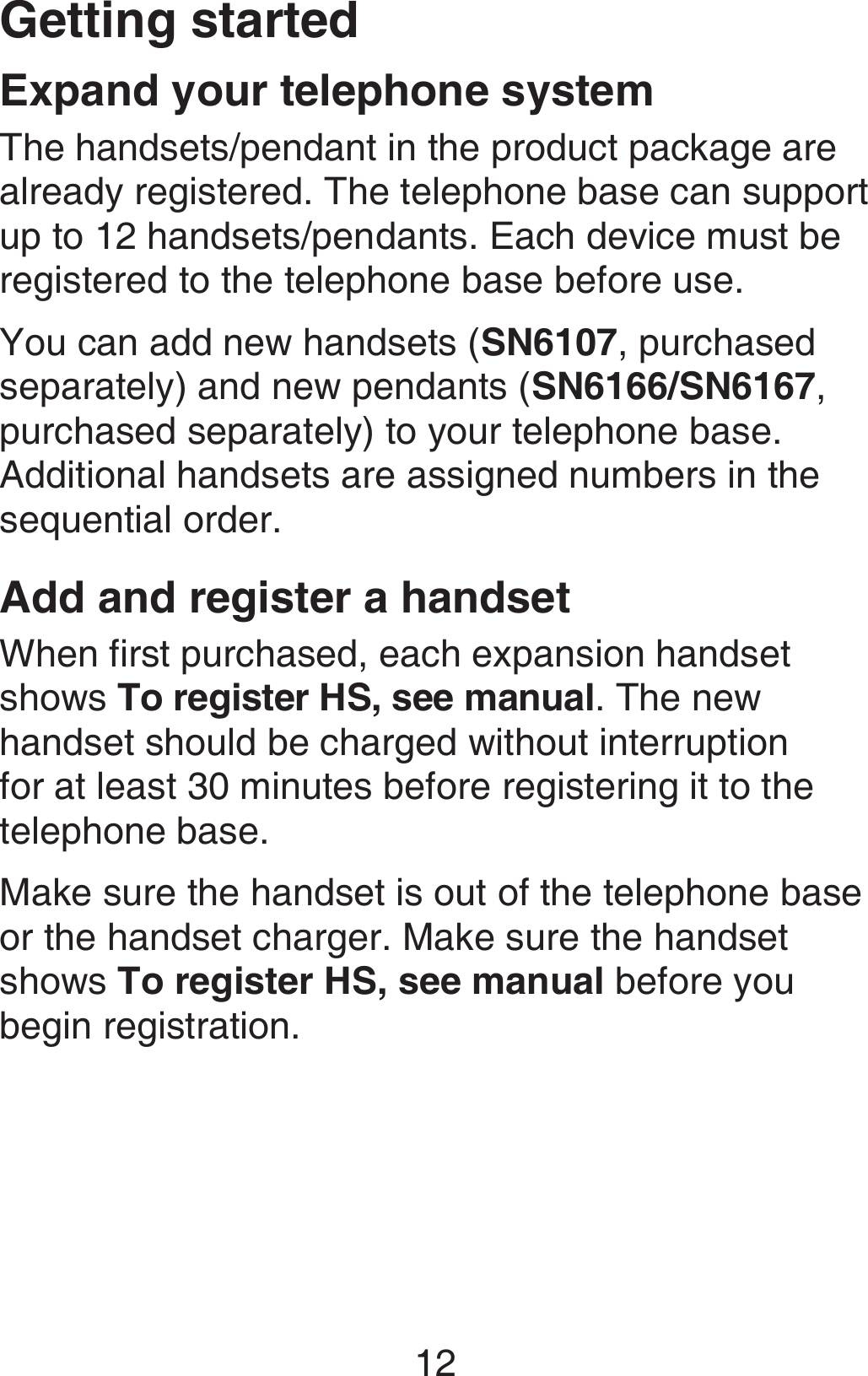 Getting started12The handsets/pendant in the product package are already registered. The telephone base can support up to 12 handsets/pendants. Each device must be registered to the telephone base before use.You can add new handsets (SN6107, purchased separately) and new pendants (SN6166/SN6167, purchased separately) to your telephone base. Additional handsets are assigned numbers in the sequential order.Add and register a handsetWhen first purchased, each expansion handset shows To register HS, see manual. The new handset should be charged without interruption for at least 30 minutes before registering it to the telephone base.Make sure the handset is out of the telephone base or the handset charger. Make sure the handset shows To register HS, see manual before you begin registration.Expand your telephone system