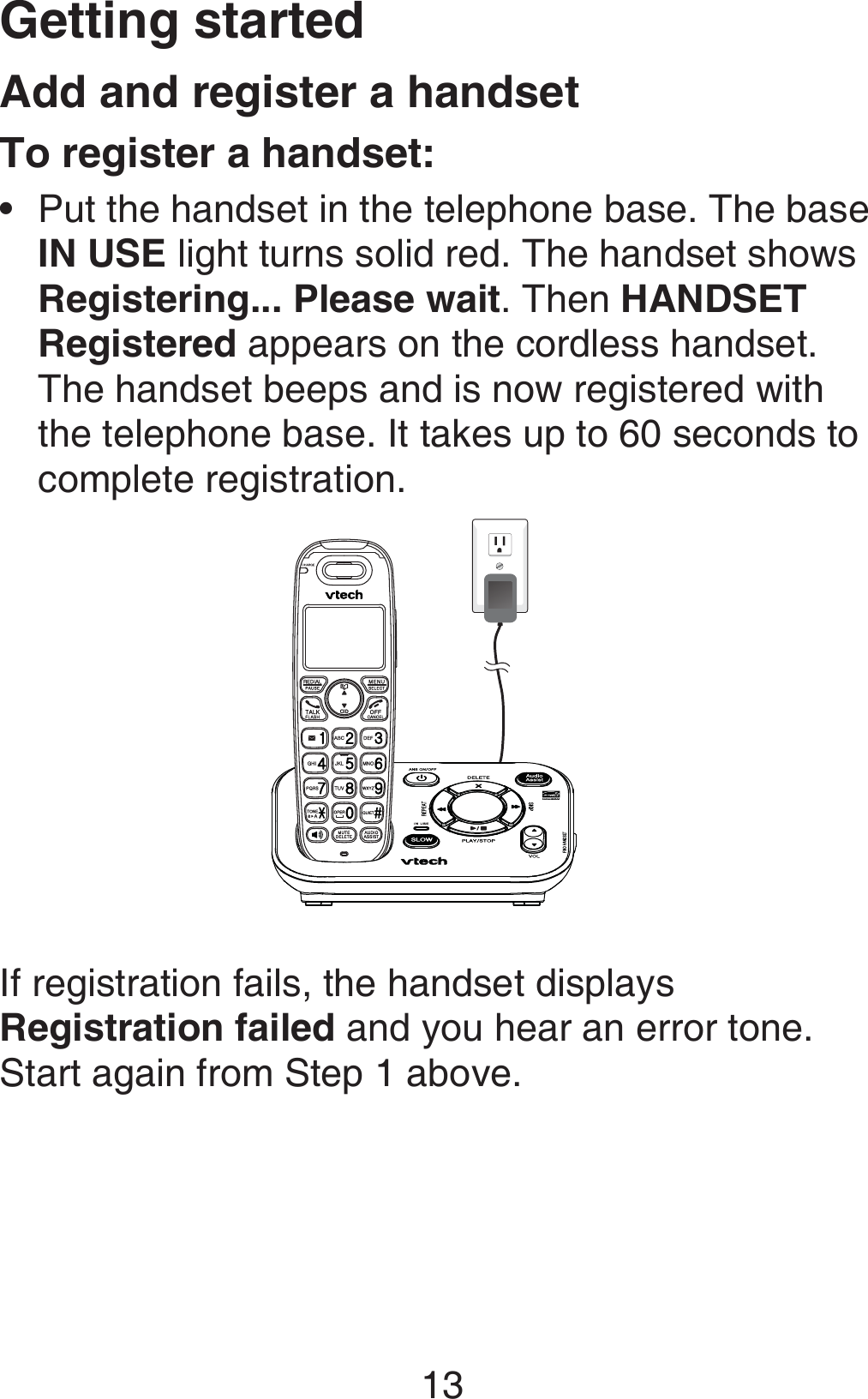 Getting started13Add and register a handsetTo register a handset:Put the handset in the telephone base. The base  IN USE light turns solid red. The handset shows Registering... Please wait. Then HANDSET Registered appears on the cordless handset. The handset beeps and is now registered with the telephone base. It takes up to 60 seconds to complete registration.If registration fails, the handset displays Registration failed and you hear an error tone. Start again from Step 1 above.•