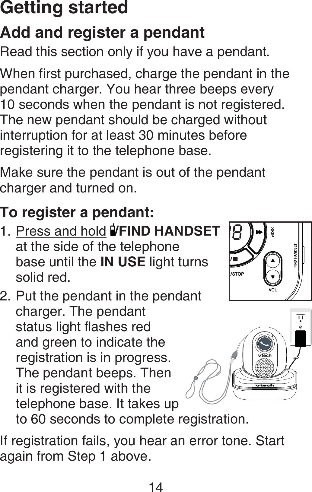 Getting started14Add and register a pendantRead this section only if you have a pendant.When first purchased, charge the pendant in the pendant charger. You hear three beeps every  10 seconds when the pendant is not registered.  The new pendant should be charged without interruption for at least 30 minutes before registering it to the telephone base.Make sure the pendant is out of the pendant charger and turned on. To register a pendant:Press and hold /FIND HANDSET at the side of the telephone  base until the IN USE light turns solid red.Put the pendant in the pendant charger. The pendant status light flashes red and green to indicate the registration is in progress. The pendant beeps. Then it is registered with the telephone base. It takes up to 60 seconds to complete registration.If registration fails, you hear an error tone. Start again from Step 1 above.1.2.