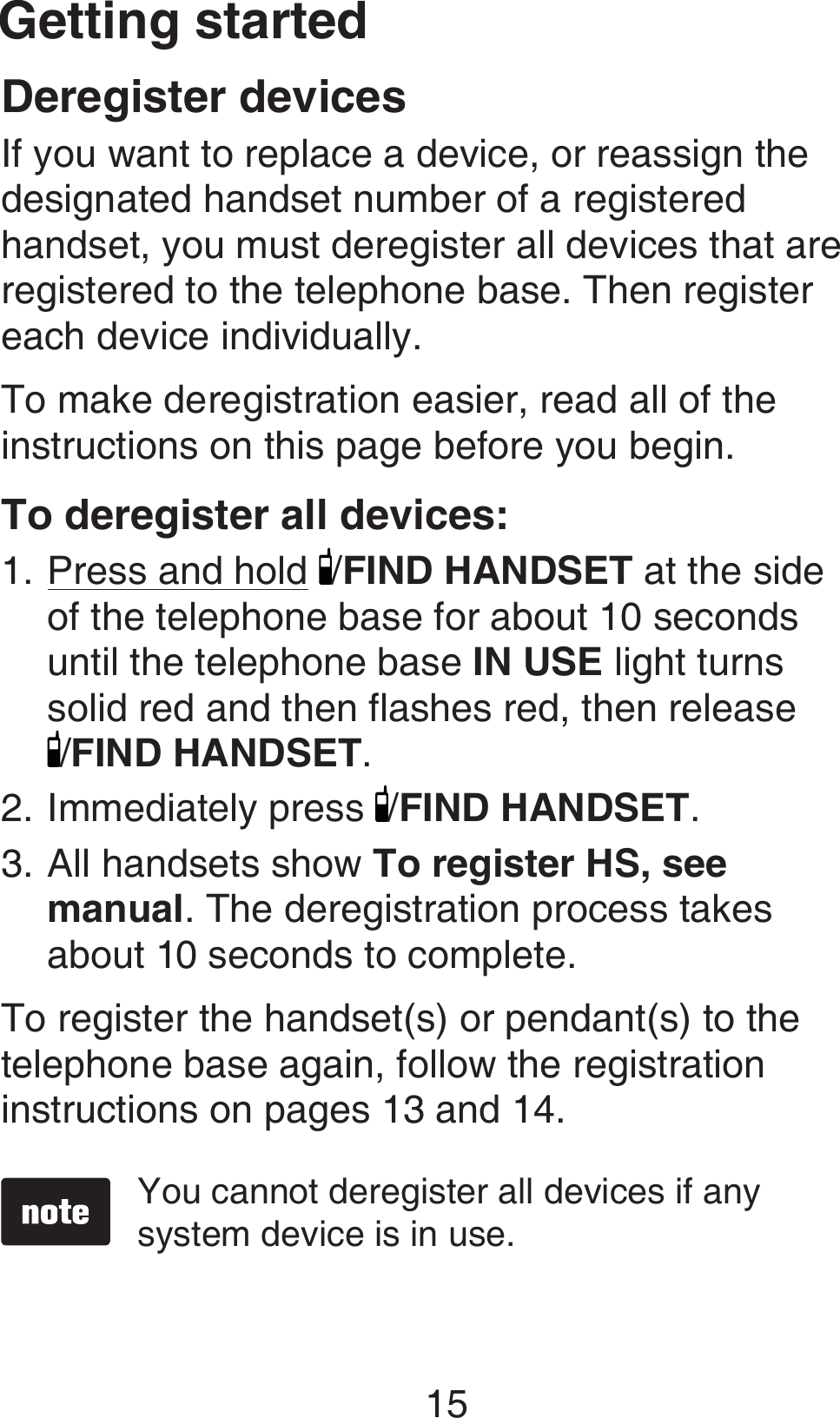 Getting started15Deregister devicesIf you want to replace a device, or reassign the designated handset number of a registered handset, you must deregister all devices that are registered to the telephone base. Then register each device individually.To make deregistration easier, read all of the instructions on this page before you begin.To deregister all devices:Press and hold /FIND HANDSET at the side of the telephone base for about 10 seconds until the telephone base IN USE light turns solid red and then flashes red, then release  /FIND HANDSET.Immediately press  /FIND HANDSET. All handsets show To register HS, see manual. The deregistration process takes about 10 seconds to complete. To register the handset(s) or pendant(s) to the telephone base again, follow the registration instructions on pages 13 and 14.You cannot deregister all devices if any system device is in use.1.2.3.