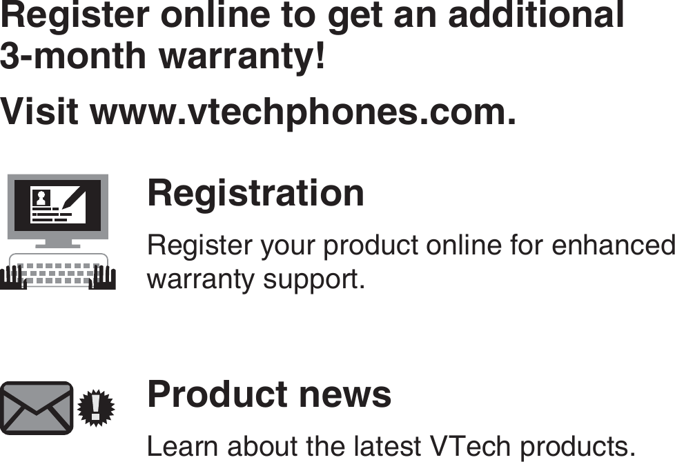 Register online to get an additional  3-month warranty!Visit www.vtechphones.com.RegistrationRegister your product online for enhanced warranty support.Product newsLearn about the latest VTech products.