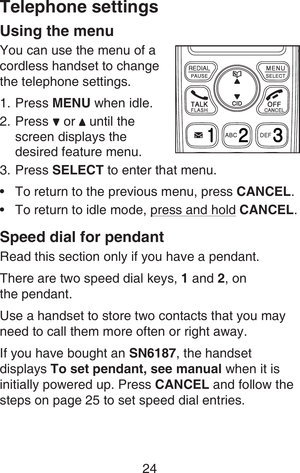 24Using the menuYou can use the menu of a cordless handset to change the telephone settings.Press MENU when idle.Press   or   until the screen displays the desired feature menu. Press SELECT to enter that menu.To return to the previous menu, press CANCEL.To return to idle mode, press and hold CANCEL.Speed dial for pendantRead this section only if you have a pendant.There are two speed dial keys, 1 and 2, on  the pendant.Use a handset to store two contacts that you may need to call them more often or right away.If you have bought an SN6187, the handset displays To set pendant, see manual when it is initially powered up. Press CANCEL and follow the steps on page 25 to set speed dial entries. 1.2.3.••Telephone settings