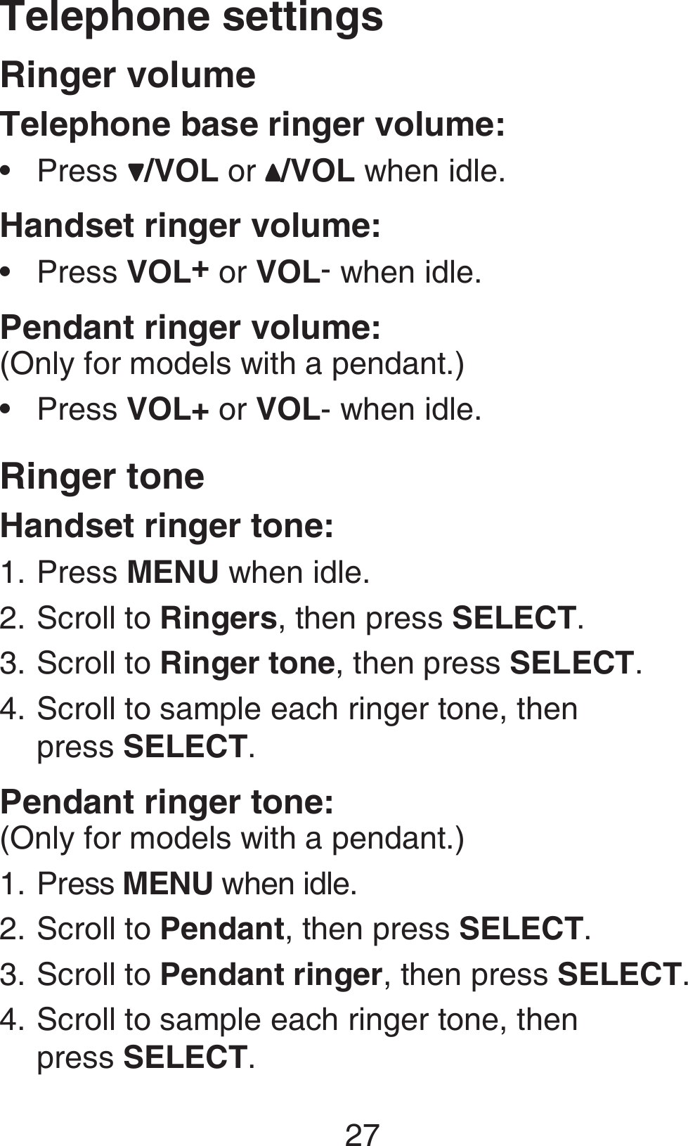 27Telephone settingsRinger volumeTelephone base ringer volume:Press /VOL or  /VOL when idle.Handset ringer volume:Press VOL+ or VOL- when idle.Pendant ringer volume:(Only for models with a pendant.)Press VOL+ or VOL- when idle.Ringer toneHandset ringer tone:Press MENU when idle.Scroll to Ringers, then press SELECT.Scroll to Ringer tone, then press SELECT.Scroll to sample each ringer tone, then  press SELECT.Pendant ringer tone:(Only for models with a pendant.)Press MENU when idle.Scroll to Pendant, then press SELECT.Scroll to Pendant ringer, then press SELECT.Scroll to sample each ringer tone, then  press SELECT.•••1.2.3.4.1.2.3.4.