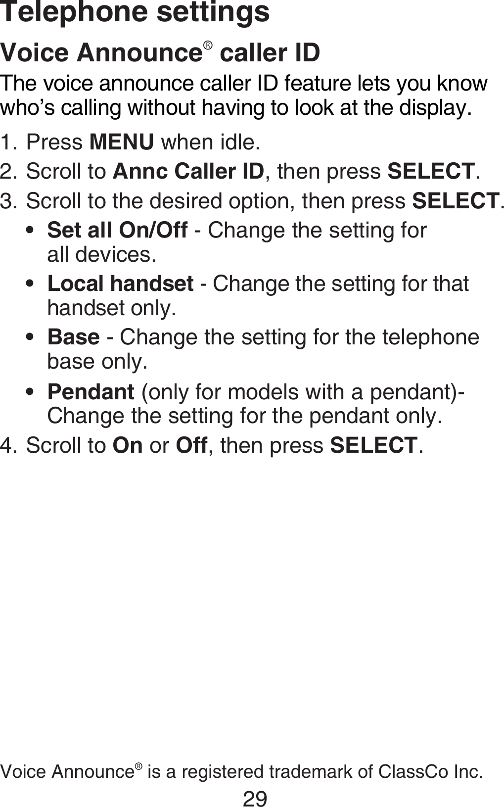 29Telephone settingsVoice Announce  caller IDThe voice announce caller ID feature lets you know who’s calling without having to look at the display. Press MENU when idle.Scroll to Annc Caller ID, then press SELECT. Scroll to the desired option, then press SELECT.Set all On/Off - Change the setting for  all devices.Local handset - Change the setting for that handset only.Base - Change the setting for the telephone base only.Pendant (only for models with a pendant)- Change the setting for the pendant only.Scroll to On or Off, then press SELECT.1.2.3.••••4.Voice Announce  is a registered trademark of ClassCo Inc.