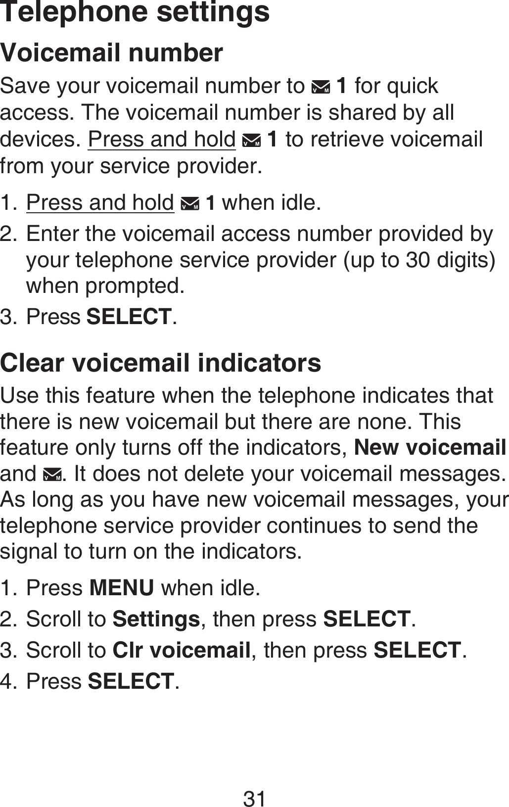 31Telephone settingsVoicemail numberSave your voicemail number to   1 for quick access. The voicemail number is shared by all devices. Press and hold   1 to retrieve voicemail from your service provider.Press and hold   1 when idle.Enter the voicemail access number provided by your telephone service provider (up to 30 digits) when prompted. Press SELECT.Clear voicemail indicatorsUse this feature when the telephone indicates that there is new voicemail but there are none. This feature only turns off the indicators, New voicemail and  . It does not delete your voicemail messages. As long as you have new voicemail messages, your telephone service provider continues to send the signal to turn on the indicators.Press MENU when idle.Scroll to Settings, then press SELECT.Scroll to Clr voicemail, then press SELECT.Press SELECT.1.2.3.1.2.3.4.
