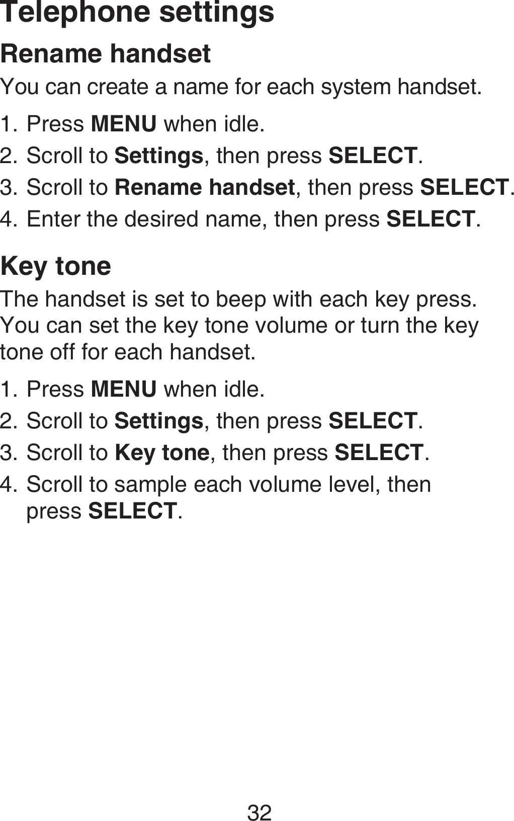32Telephone settingsRename handsetYou can create a name for each system handset.Press MENU when idle.Scroll to Settings, then press SELECT.Scroll to Rename handset, then press SELECT.Enter the desired name, then press SELECT.Key toneThe handset is set to beep with each key press. You can set the key tone volume or turn the key tone off for each handset.Press MENU when idle.Scroll to Settings, then press SELECT.Scroll to Key tone, then press SELECT.Scroll to sample each volume level, then  press SELECT.1.2.3.4.1.2.3.4.
