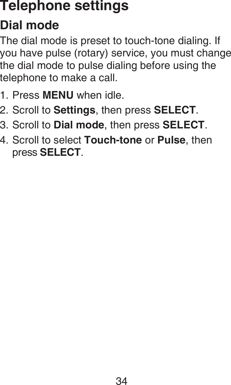 34Telephone settingsDial modeThe dial mode is preset to touch-tone dialing. If you have pulse (rotary) service, you must change the dial mode to pulse dialing before using the telephone to make a call.Press MENU when idle.Scroll to Settings, then press SELECT.Scroll to Dial mode, then press SELECT.Scroll to select Touch-tone or Pulse, then  press SELECT.1.2.3.4.