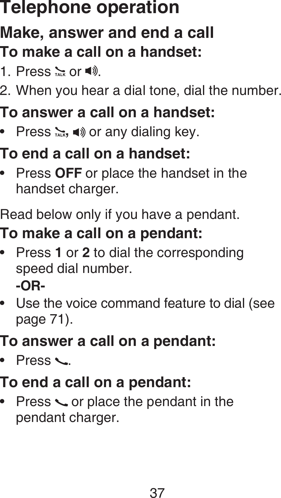 37Make, answer and end a callTo make a call on a handset:Press   or  . When you hear a dial tone, dial the number.To answer a call on a handset:Press  ,  or any dialing key.To end a call on a handset:Press OFF or place the handset in the  handset charger.Read below only if you have a pendant.To make a call on a pendant:Press 1 or 2 to dial the corresponding  speed dial number.-OR-Use the voice command feature to dial (see  page 71).To answer a call on a pendant:Press  .To end a call on a pendant:Press   or place the pendant in the  pendant charger.1.2.••••••Telephone operation