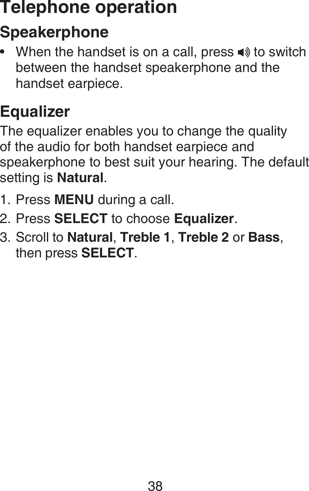 Telephone operation38SpeakerphoneWhen the handset is on a call, press  to switch between the handset speakerphone and the handset earpiece.EqualizerThe equalizer enables you to change the quality of the audio for both handset earpiece and speakerphone to best suit your hearing. The default setting is Natural.Press MENU during a call.Press SELECT to choose Equalizer.Scroll to Natural, Treble 1, Treble 2 or Bass, then press SELECT.•1.2.3.