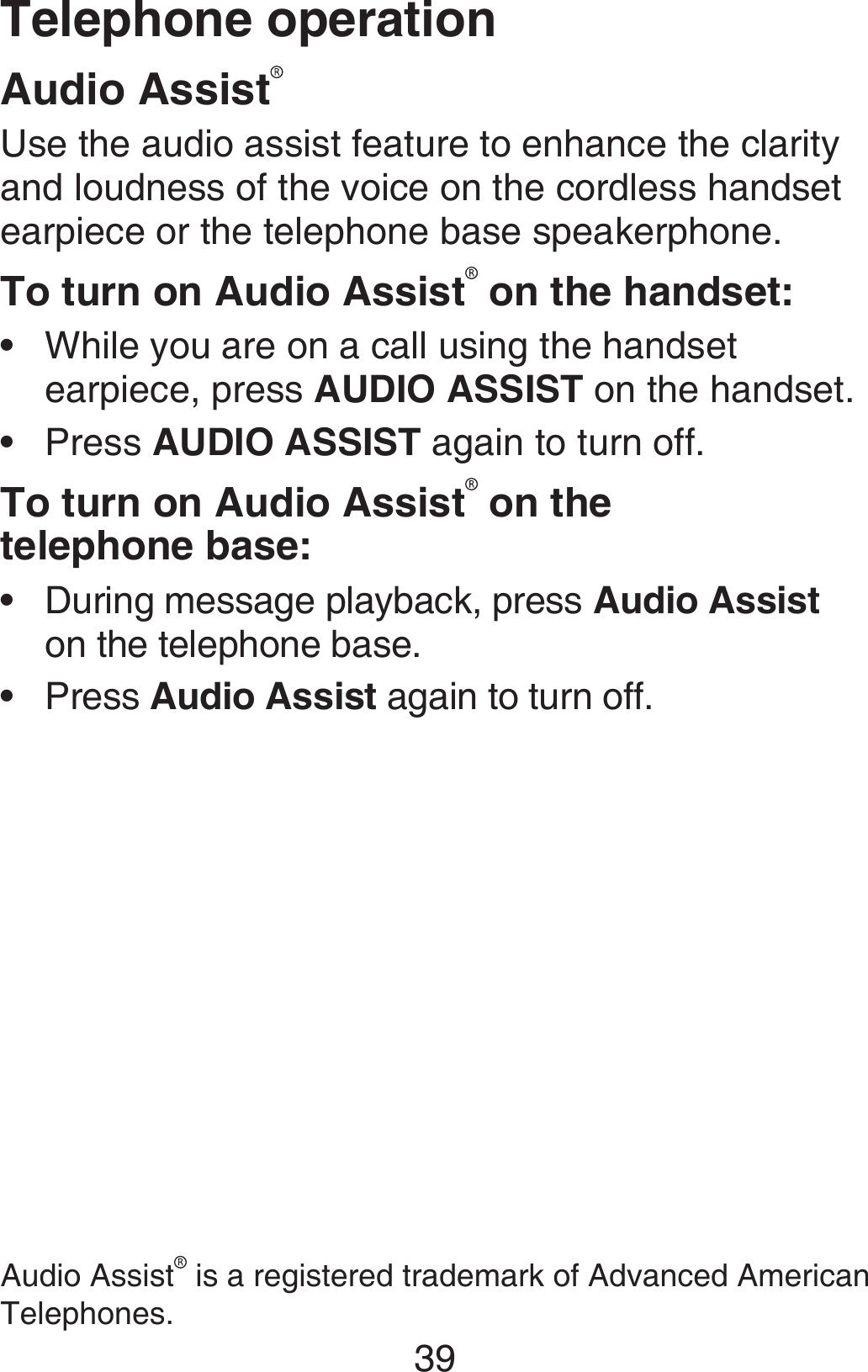 Telephone operation39Audio AssistUse the audio assist feature to enhance the clarity and loudness of the voice on the cordless handset earpiece or the telephone base speakerphone.To turn on Audio Assist  on the handset:While you are on a call using the handset earpiece, press AUDIO ASSIST on the handset.Press AUDIO ASSIST again to turn off.To turn on Audio Assist  on the  telephone base:During message playback, press Audio Assist on the telephone base.Press Audio Assist again to turn off.••••Audio Assist  is a registered trademark of Advanced American Telephones.