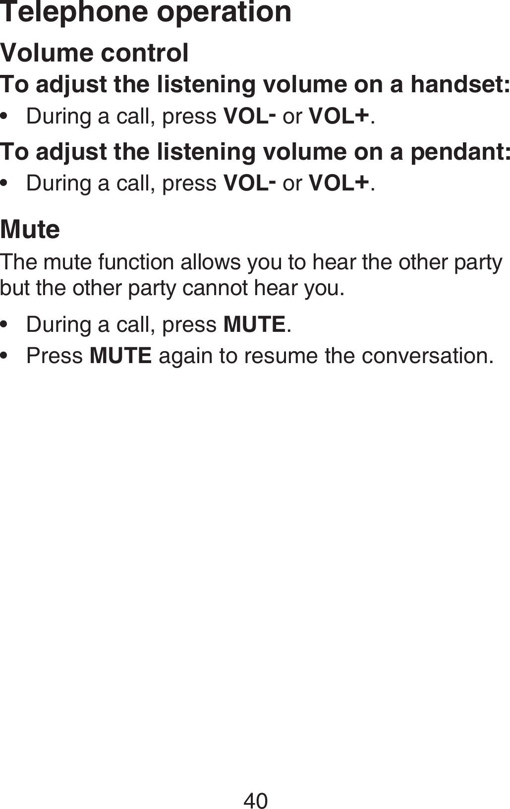 Telephone operation40Volume controlTo adjust the listening volume on a handset:During a call, press VOL- or VOL+.To adjust the listening volume on a pendant:During a call, press VOL- or VOL+.MuteThe mute function allows you to hear the other party but the other party cannot hear you.During a call, press MUTE.Press MUTE again to resume the conversation.••••