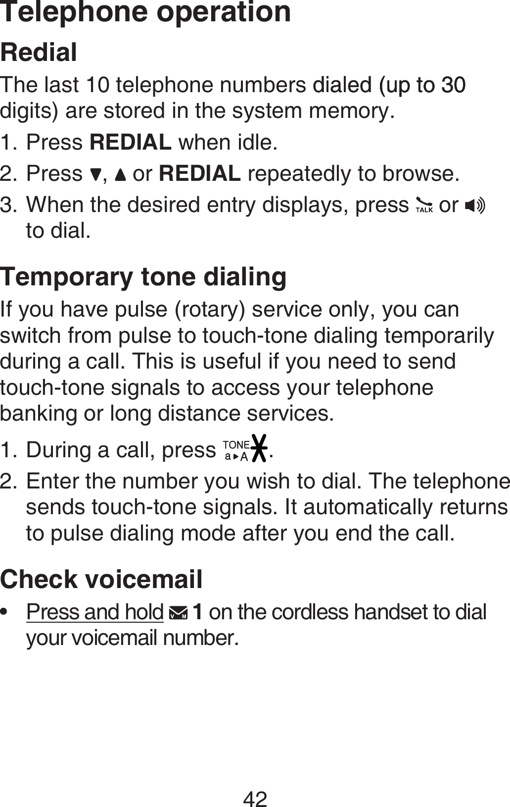 42RedialThe last 10 telephone numbers dialed (up to 30dialed (up to 30 (up to 30 digits) are stored in the system memory.Press REDIAL when idle.Press  ,   or REDIAL repeatedly to browse.When the desired entry displays, press   or    to dial.Temporary tone dialingIf you have pulse (rotary) service only, you can switch from pulse to touch-tone dialing temporarily during a call. This is useful if you need to send touch-tone signals to access your telephone banking or long distance services.During a call, press  .Enter the number you wish to dial. The telephone sends touch-tone signals. It automatically returns to pulse dialing mode after you end the call.Check voicemailPress and hold   1 on the cordless handset to dial your voicemail number.1.2.3.1.2.•Telephone operation