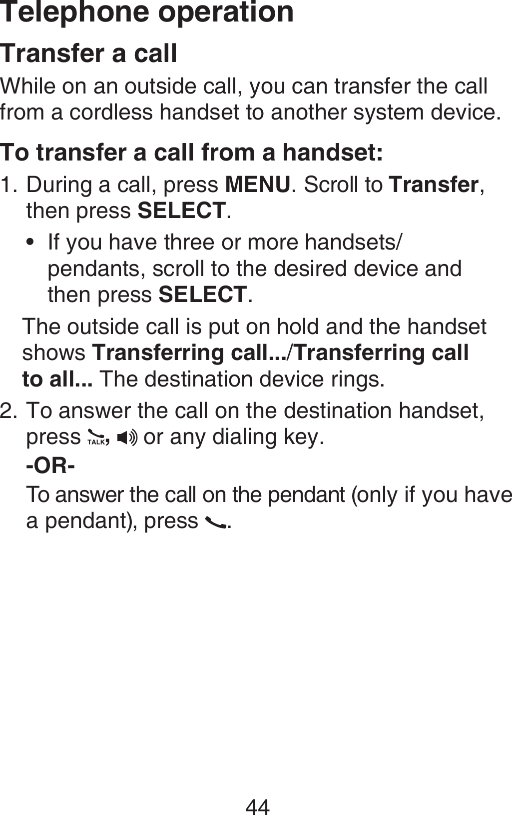 Telephone operation44Transfer a callWhile on an outside call, you can transfer the call from a cordless handset to another system device. To transfer a call from a handset:During a call, press MENU. Scroll to Transfer, then press SELECT. If you have three or more handsets/ pendants, scroll to the desired device and  then press SELECT. The outside call is put on hold and the handset shows Transferring call.../Transferring call  to all... The destination device rings.To answer the call on the destination handset, press  ,  or any dialing key.-OR-To answer the call on the pendant (only if you have a pendant), press  .1.•2.