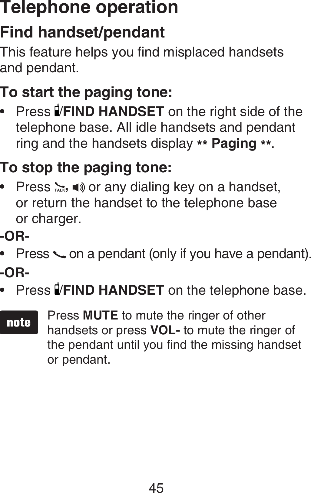 Telephone operation45Find handset/pendantThis feature helps you find misplaced handsets  and pendant.To start the paging tone: Press  /FIND HANDSET on the right side of the telephone base. All idle handsets and pendant ring and the handsets display ** Paging **.To stop the paging tone:Press  ,  or any dialing key on a handset,  or return the handset to the telephone base  or charger.-OR-Press   on a pendant (only if you have a pendant).-OR-Press  /FIND HANDSET on the telephone base.Press MUTE to mute the ringer of other handsets or press VOL- to mute the ringer of the pendant until you find the missing handset or pendant.••••