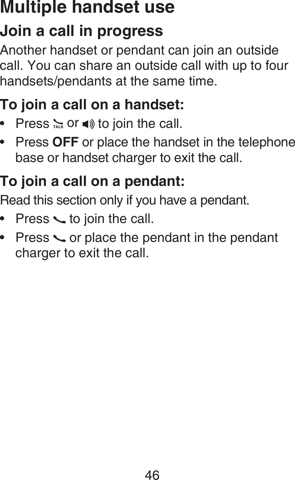 46Join a call in progressAnother handset or pendant can join an outside call. You can share an outside call with up to four handsets/pendants at the same time.To join a call on a handset:Press   or  to join the call.Press OFF or place the handset in the telephone base or handset charger to exit the call.To join a call on a pendant:Read this section only if you have a pendant.Press   to join the call.Press   or place the pendant in the pendant charger to exit the call. ••••Multiple handset use