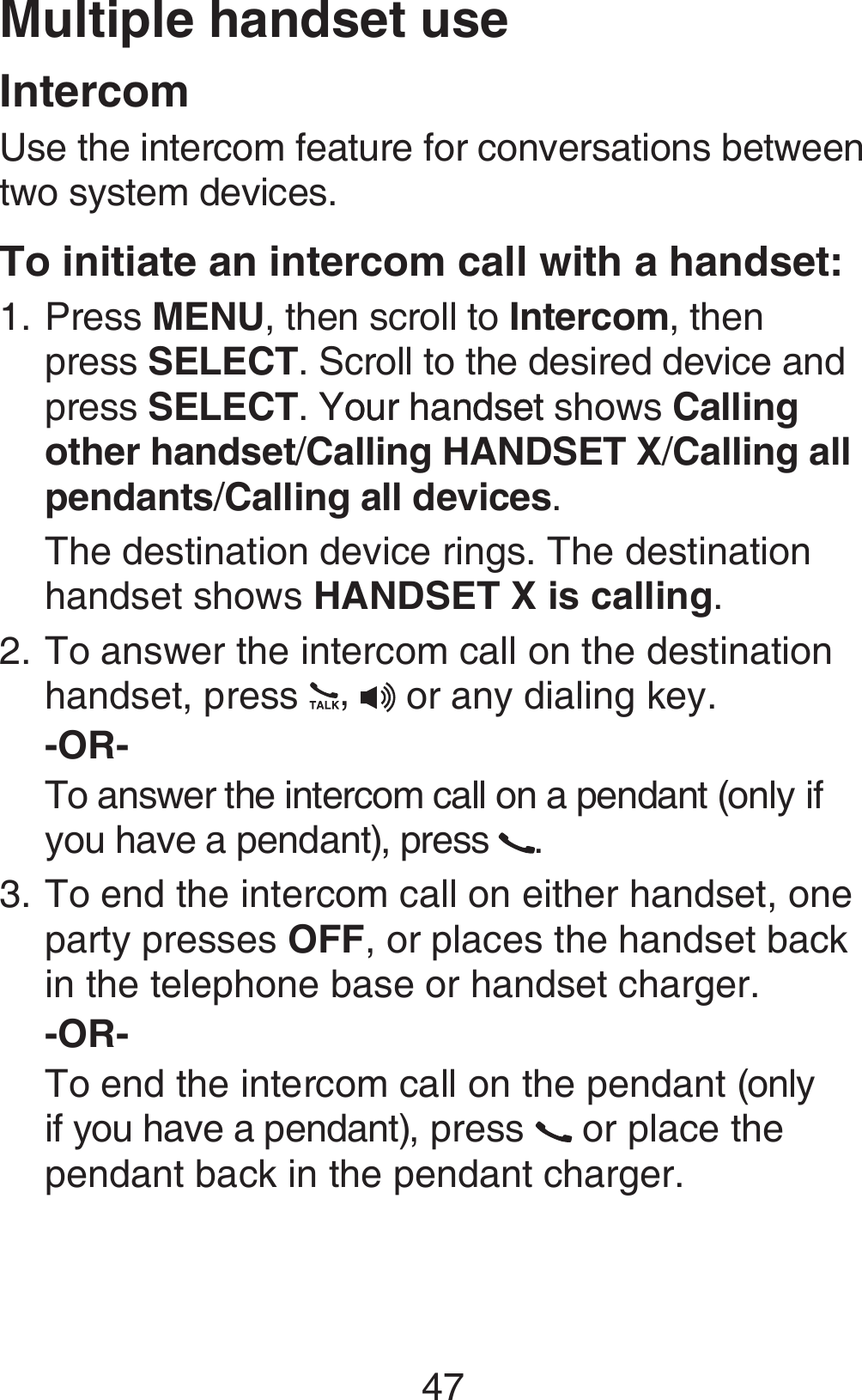 47Multiple handset useIntercomUse the intercom feature for conversations between two system devices.To initiate an intercom call with a handset:Press MENU, then scroll to Intercom, then press SELECT. Scroll to the desired device and press SELECT. Your handsetYour handset shows Calling other handset/Calling HANDSET X/Calling all pendants/Calling all devices.The destination device rings. The destination handset shows HANDSET X is calling.To answer the intercom call on the destination handset, press  ,  or any dialing key.-OR-To answer the intercom call on a pendant (only if you have a pendant), press  .To end the intercom call on either handset, one party presses OFF, or places the handset back in the telephone base or handset charger.-OR-To end the intercom call on the pendant (only if you have a pendant), press   or place the pendant back in the pendant charger.1.2.3.
