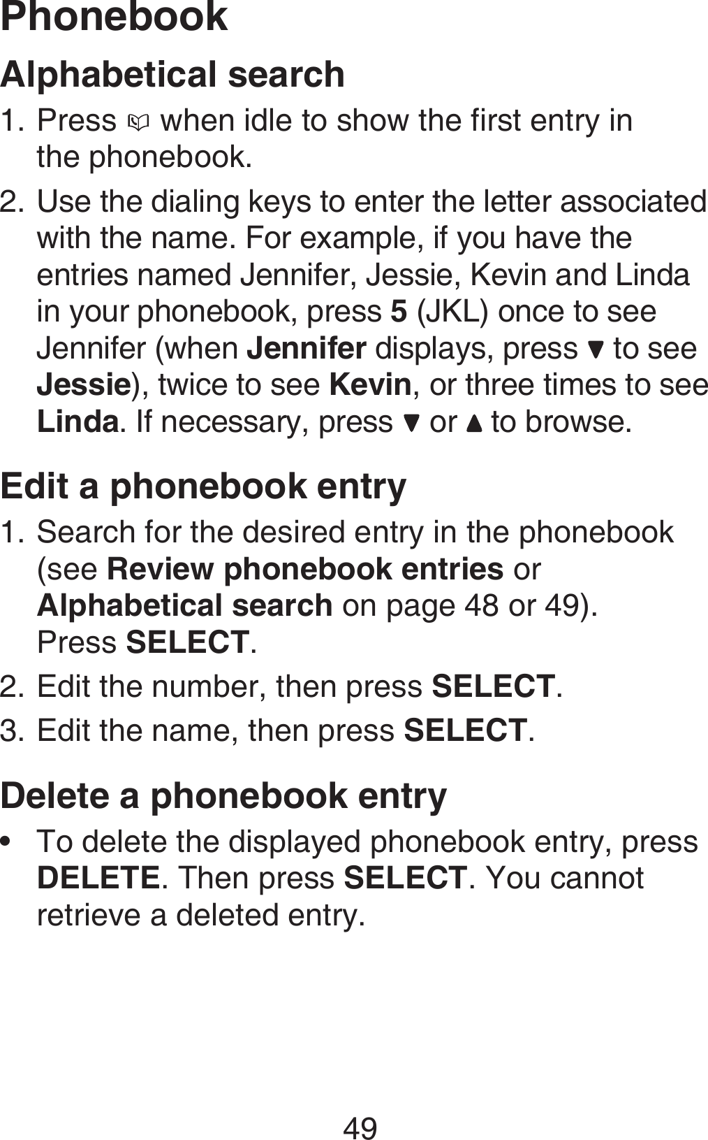 49PhonebookAlphabetical searchPress   when idle to show the first entry in  the phonebook.Use the dialing keys to enter the letter associated with the name. For example, if you have the entries named Jennifer, Jessie, Kevin and Linda in your phonebook, press 5 (JKL) once to see Jennifer (when Jennifer displays, press   to see Jessie), twice to see Kevin, or three times to see Linda. If necessary, press   or   to browse.Edit a phonebook entrySearch for the desired entry in the phonebook (see Review phonebook entries or Alphabetical search on page 48 or 49).  Press SELECT.Edit the number, then press SELECT.Edit the name, then press SELECT.Delete a phonebook entryTo delete the displayed phonebook entry, press DELETE. Then press SELECT. You cannot retrieve a deleted entry.1.2.1.2.3.•