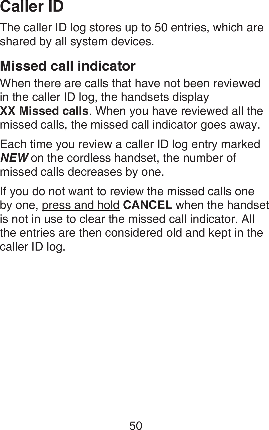 50The caller ID log stores up to 50 entries, which are shared by all system devices.Missed call indicatorWhen there are calls that have not been reviewed in the caller ID log, the handsets display  XX Missed calls. When you have reviewed all the missed calls, the missed call indicator goes away.Each time you review a caller ID log entry marked NEW on the cordless handset, the number of missed calls decreases by one.If you do not want to review the missed calls one by one, press and hold CANCEL when the handset is not in use to clear the missed call indicator. All the entries are then considered old and kept in the caller ID log.Caller ID