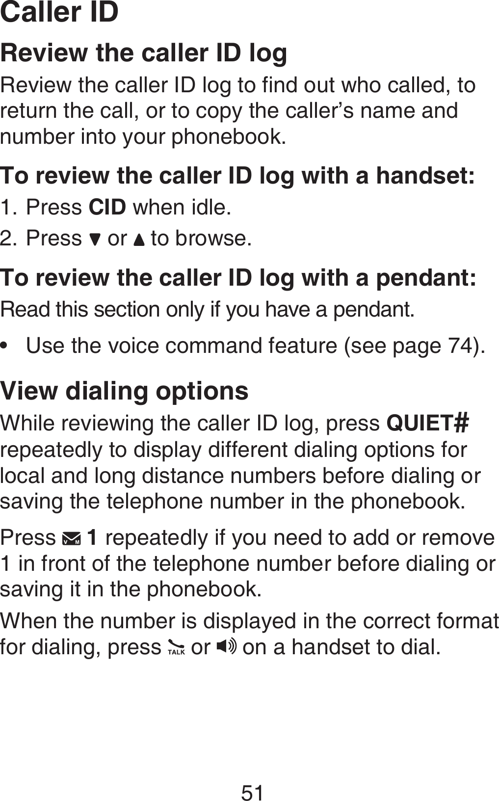 Caller ID51Review the caller ID logReview the caller ID log to find out who called, to return the call, or to copy the caller’s name and number into your phonebook.To review the caller ID log with a handset:Press CID when idle.Press   or   to browse.To review the caller ID log with a pendant:Read this section only if you have a pendant.Use the voice command feature (see page 74).View dialing optionsWhile reviewing the caller ID log, press QUIET# repeatedly to display different dialing options for local and long distance numbers before dialing or saving the telephone number in the phonebook.Press   1 repeatedly if you need to add or remove 1 in front of the telephone number before dialing or saving it in the phonebook.When the number is displayed in the correct format for dialing, press   or   on a handset to dial.1.2.•