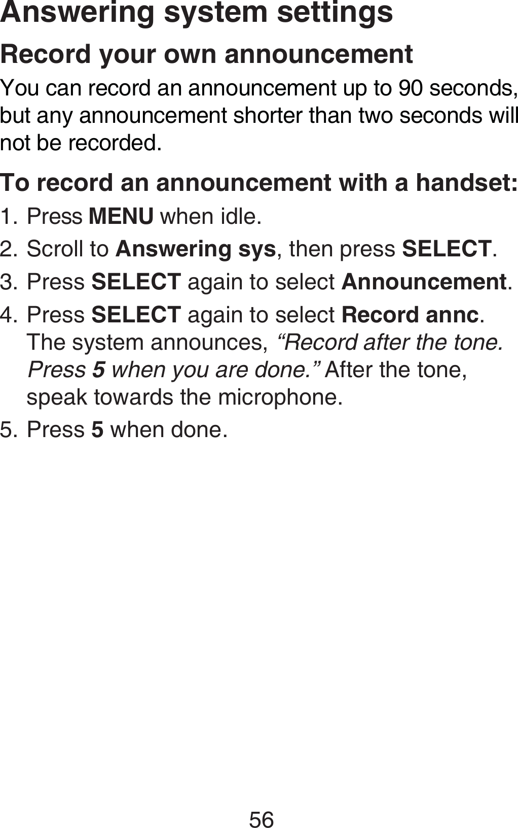 56Answering system settingsRecord your own announcementYou can record an announcement up to 90 seconds, but any announcement shorter than two seconds will not be recorded.To record an announcement with a handset:Press MENU when idle.Scroll to Answering sys, then press SELECT.Press SELECT again to select Announcement.Press SELECT again to select Record annc. The system announces, “Record after the tone. Press 5 when you are done.” After the tone, speak towards the microphone.Press 5 when done.1.2.3.4.5.