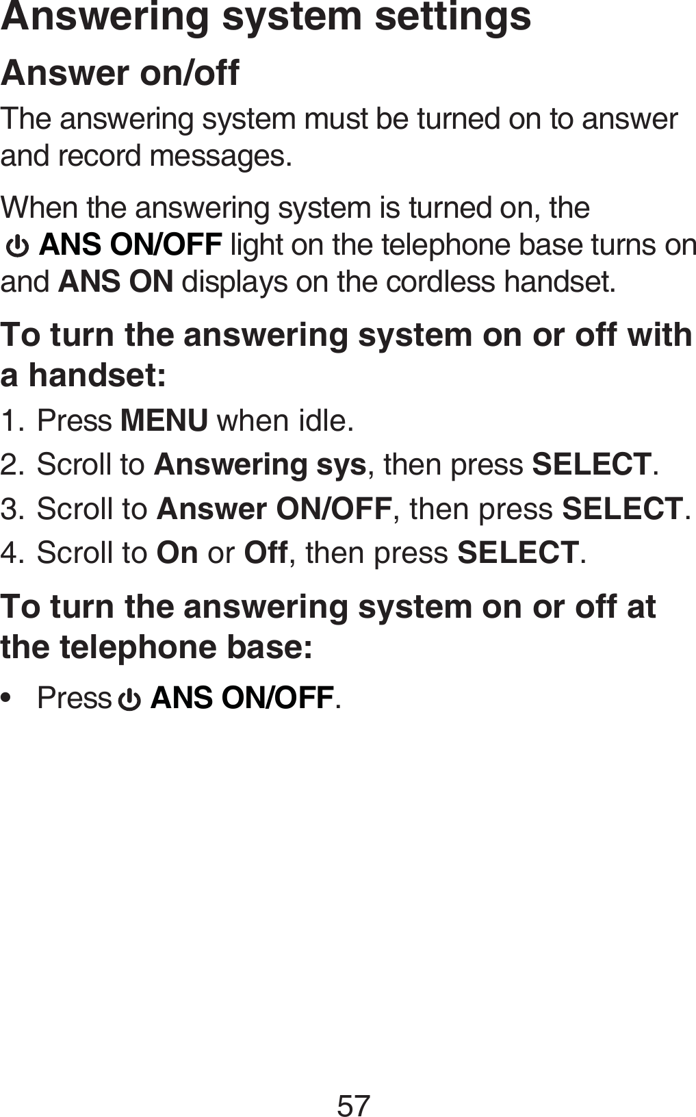 57Answering system settingsAnswer on/offThe answering system must be turned on to answer and record messages.When the answering system is turned on, the   ANS ON/OFF light on the telephone base turns on and ANS ON displays on the cordless handset.To turn the answering system on or off with a handset:Press MENU when idle.Scroll to Answering sys, then press SELECT.Scroll to Answer ON/OFF, then press SELECT.Scroll to On or Off, then press SELECT. To turn the answering system on or off at  the telephone base:Press   ANS ON/OFF.1.2.3.4.•