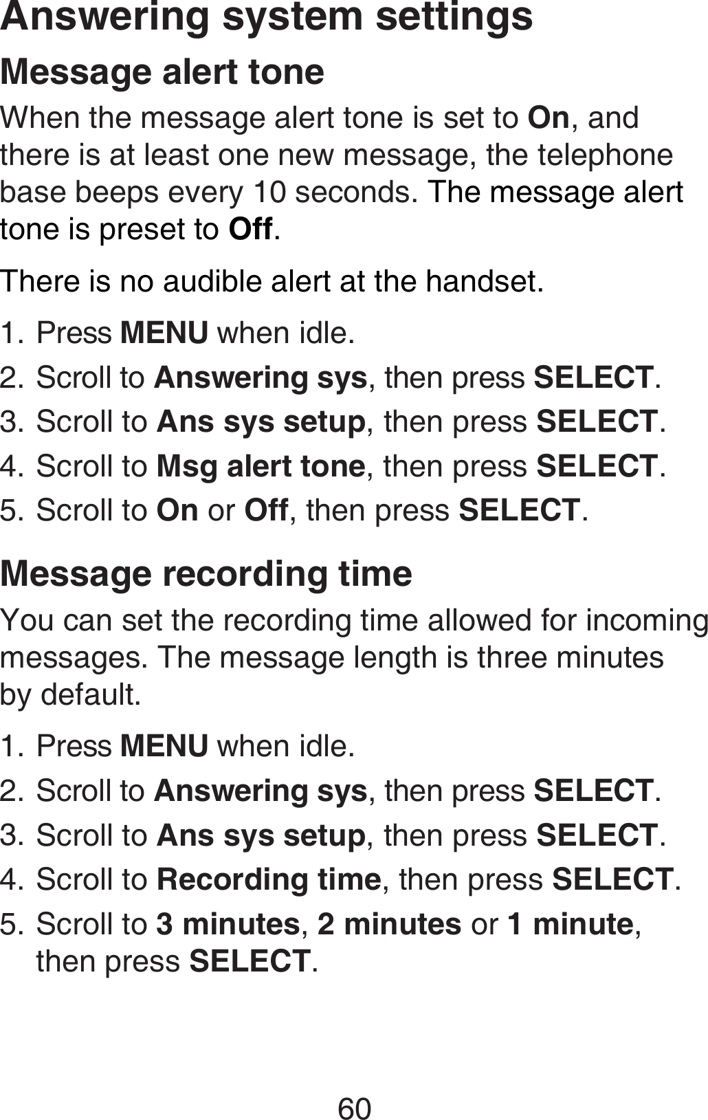 60Message alert toneWhen the message alert tone is set to On, and there is at least one new message, the telephone base beeps every 10 seconds. The message alert tone is preset to Off.There is no audible alert at the handset.Press MENU when idle.Scroll to Answering sys, then press SELECT.Scroll to Ans sys setup, then press SELECT.Scroll to Msg alert tone, then press SELECT.Scroll to On or Off, then press SELECT.Message recording timeYou can set the recording time allowed for incoming messages. The message length is three minutes  by default.Press MENU when idle.Scroll to Answering sys, then press SELECT.Scroll to Ans sys setup, then press SELECT.Scroll to Recording time, then press SELECT.Scroll to 3 minutes, 2 minutes or 1 minute, then press SELECT.1.2.3.4.5.1.2.3.4.5.Answering system settings
