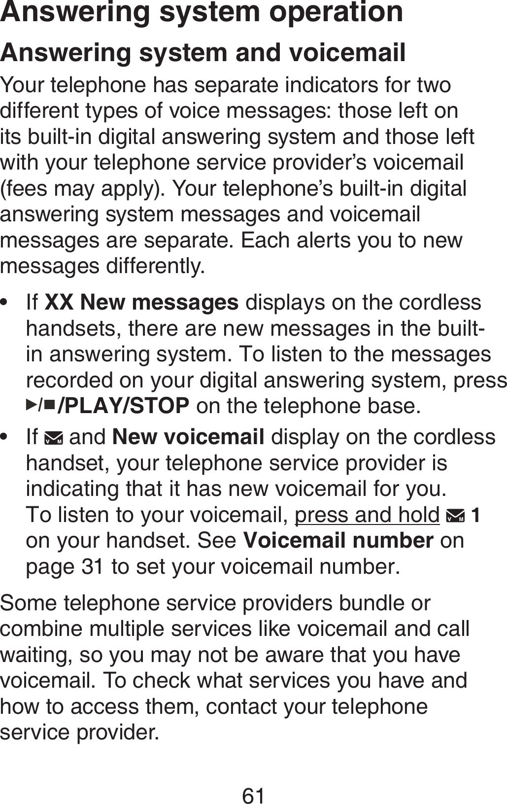 61Answering system and voicemailYour telephone has separate indicators for two different types of voice messages: those left on its built-in digital answering system and those left with your telephone service provider’s voicemail (fees may apply). Your telephone’s built-in digital answering system messages and voicemail messages are separate. Each alerts you to new messages differently. If XX New messages displays on the cordless handsets, there are new messages in the built-in answering system. To listen to the messages recorded on your digital answering system, press   /PLAY/STOP on the telephone base.If   and New voicemail display on the cordless handset, your telephone service provider is indicating that it has new voicemail for you.  To listen to your voicemail, press and hold   1  on your handset. See Voicemail number on page 31 to set your voicemail number.Some telephone service providers bundle or combine multiple services like voicemail and call waiting, so you may not be aware that you have voicemail. To check what services you have and how to access them, contact your telephone  service provider. ••Answering system operation
